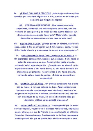 64. ¿PRIMO CON LOS 9 DÍGITOS? ¿Habrá algún número primo
formado por los nueve dígitos del 1 al 9, puestos en el orden que
sea pero que ninguno se repita?
65. PERSONA CAPRICHOSA . Una persona un tanto
caprichosa, construyó una casa de planta cuadrada, con una
ventana en cada pared, y de modo que las cuatro daban al sur.
¿Cómo demonios se puede hacer esto? Mejor dicho, ¿dónde
demonios se puede construir una casa de este tipo?
66. REGRESAR A CASA. ¿Dónde puede un hombre, salir de su
casa, andar 5 Km. en dirección sur, 5 Km. hacia el oeste, y otros
5 Km. hacia el norte y encontrarse de nuevo a su propia puerta?
67. ENCONTREMOS NUESTRO LUGAR EN EL PLANETA. a)
Un explorador camina 3 km. hacia el sur, después, 1 km. hacia el
este. Se encuentra a un oso. Recorre 3 km hacia el norte,
volviendo así al lugar de partida. ¿De qué color es el oso? b) Un
explorador camina 3 km. hacia el sur; 10 km. hacia el oeste. Se
encuentra a un pingüino. Recorre otros 3 km. hacia el norte,
volviendo asía al lugar de partida. ¿Dónde se encuentra el
explorador?
68. CRIMINAL EN EL CINE . Un criminal americano fue al cine
con su mujer, a ver una película de tiros. Aprovechando una
secuencia donde las descargas eran continuas, asesinó a su
mujer de un disparo en la cabeza. A continuación salió del cine
con el cadáver de su mujer, sin que nadie hiciera nada por
detenerlo. ¿Cómo se las arregló el asesino?
69. PROBLEMÁTICO ACCIDENTE . Supongamos que un avión
de vuelo regular, viajando en el trayecto París-Madrid, empieza a
perder altura en el sur de Francia y se estrella justo en el límite
fronterizo hispano-francés. Precisamente en la línea que separa
ambos países, sin que se pueda decir si está en un país u otro.
 