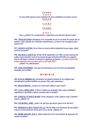 P E D R O
P A U L A
Es muy fácil separar unos nombres de otros mediante tres líneas rectas.
R O G E R
L A U R A
P E D R O
P A U L A
Pero, ¿sabría Vd. reordenarlos y separarlos con sólo dos líneas rectas?
956. IMAGINANDO. Imagínese Vd. cruzando un río en un bote de remos que se
hunde y está rodeado de cocodrilos hambrientos. ¿Cómo se las arreglaría para
sobrevivir?
957. LISTO Y GENIO. Si ser listo es creerte sólo la mitad de lo que oigas. ¿Qué
será ser un genio?
958. FECHAS CAPICÚAS. El día 18 de septiembre de 1981, en una emisora de
radio, el presentador cayó en la cuenta de que tal fecha (18-9-81) era capicúa.
Esto le dio lugar a lanzar en antena la siguiente pregunta: «¿Cuáles son las dos
fechas capicúas más cercanas entre sí del siglo XX?»
¿Podrá Vd. adivinarlas?
959. MÁS FÓSFOROS. ¿En qué circunstancias será correcta esta igualdad
formada con cerillas?
XI + III = II + X
960. PATAS ARRIBA (2). Encuentre un número primo de tres dígitos que
mirado patas arriba también sea primo. Hay siete soluciones.
961. REFLEXIONE. ¿Cuál es el verbo más reflexivo que existe?
962. VAYA ABOGADO. ¿Cómo se llama un abogado viejo, ciego, hablador,
caprichoso y porfiado a quien escucha todo el mundo?
963. LOOCK UN POCO RARO. Tiene chaqueta verde, chaleco rojo y botones
negros. ¿Quién es?
964. VIVIR DEL AIRE. ¿Sabe Vd. qué hay que hacer para vivir del aire?
965. HERMANA QUE NO ES TÍA (2). Mi tía Julia es la hermana de mi madre.
Luisa es la hermana de mi tía, pero no es mi tía. ¿Quién es?
966. RODEADO DE AGUA. ¿Qué estado de USA está rodeado de agua por los
cuatro costados?
 