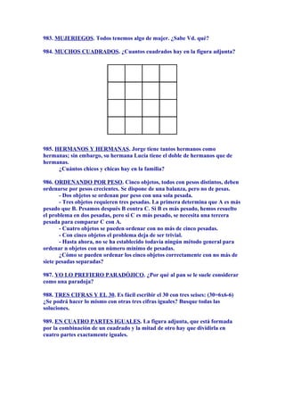 983. MUJERIEGOS. Todos tenemos algo de mujer. ¿Sabe Vd. qué?
984. MUCHOS CUADRADOS. ¿Cuantos cuadrados hay en la figura adjunta?
985. HERMANOS Y HERMANAS. Jorge tiene tantos hermanos como
hermanas; sin embargo, su hermana Lucía tiene el doble de hermanos que de
hermanas.
¿Cuántos chicos y chicas hay en la familia?
986. ORDENANDO POR PESO. Cinco objetos, todos con pesos distintos, deben
ordenarse por pesos crecientes. Se dispone de una balanza, pero no de pesas.
- Dos objetos se ordenan por peso con una sola pesada.
- Tres objetos requieren tres pesadas. La primera determina que A es más
pesado que B. Pesamos después B contra C. Si B es más pesado, hemos resuelto
el problema en dos pesadas, pero si C es más pesado, se necesita una tercera
pesada para comparar C con A.
- Cuatro objetos se pueden ordenar con no más de cinco pesadas.
- Con cinco objetos el problema deja de ser trivial.
- Hasta ahora, no se ha establecido todavía ningún método general para
ordenar n objetos con un número mínimo de pesadas.
¿Cómo se pueden ordenar los cinco objetos correctamente con no más de
siete pesadas separadas?
987. YO LO PREFIERO PARADÓJICO. ¿Por qué al pan se le suele considerar
como una paradoja?
988. TRES CIFRAS Y EL 30. Es fácil escribir el 30 con tres seises: (30=6x6-6)
¿Se podrá hacer lo mismo con otras tres cifras iguales? Busque todas las
soluciones.
989. EN CUATRO PARTES IGUALES. La figura adjunta, que está formada
por la combinación de un cuadrado y la mitad de otro hay que dividirla en
cuatro partes exactamente iguales.
 