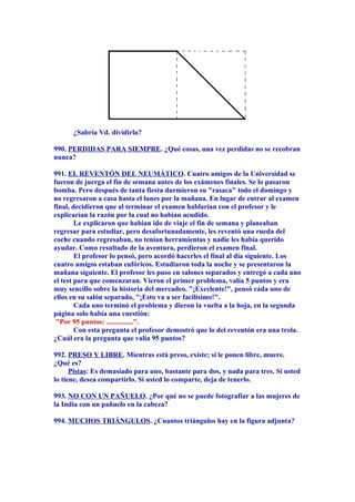 ¿Sabría Vd. dividirla?
990. PERDIDAS PARA SIEMPRE. ¿Qué cosas, una vez perdidas no se recobran
nunca?
991. EL REVENTÓN DEL NEUMÁTICO. Cuatro amigos de la Universidad se
fueron de juerga el fin de semana antes de los exámenes finales. Se lo pasaron
bomba. Pero después de tanta fiesta durmieron su "rasaca" todo el domingo y
no regresaron a casa hasta el lunes por la mañana. En lugar de entrar al examen
final, decidieron que al terminar el examen hablarían con el profesor y le
explicarían la razón por la cual no habían acudido.
Le explicaron que habían ido de viaje el fin de semana y planeaban
regresar para estudiar, pero desafortunadamente, les reventó una rueda del
coche cuando regresaban, no tenían herramientas y nadie les había querido
ayudar. Como resultado de la aventura, perdieron el examen final.
El profesor lo pensó, pero acordó hacerles el final al día siguiente. Los
cuatro amigos estaban eufóricos. Estudiaron toda la noche y se presentaron la
mañana siguiente. El profesor les puso en salones separados y entregó a cada uno
el test para que comenzaran. Vieron el primer problema, valía 5 puntos y era
muy sencillo sobre la historia del mercadeo. "¡Excelente!", pensó cada uno de
ellos en su salón separado, "¡Esto va a ser facilísimo!".
Cada uno terminó el problema y dieron la vuelta a la hoja, en la segunda
página solo había una cuestión:
"Por 95 puntos: ...............".
Con esta pregunta el profesor demostró que lo del reventón era una trola.
¿Cuál era la pregunta que valía 95 puntos?
992. PRESO Y LIBRE. Mientras está preso, existe; si le ponen libre, muere.
¿Qué es?
Pistas: Es demasiado para uno, bastante para dos, y nada para tres. Si usted
lo tiene, desea compartirlo. Si usted lo comparte, deja de tenerlo.
993. NO CON UN PAÑUELO. ¿Por qué no se puede fotografiar a las mujeres de
la India con un pañuelo en la cabeza?
994. MUCHOS TRIÁNGULOS. ¿Cuantos triángulos hay en la figura adjunta?
 