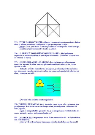 995. ENTRE CARLOS Y JAIME. Alberto: Los parentescos son curiosos. Jaime
tiene el mismo parentesco contigo que el que yo tengo con tu hijo.
Carlos: Así es, y tú tienes el mismo parentesco conmigo que Jaime contigo.
¿Cuál es el parentesco entre Carlos y Jaime?
996. LA ELIPSE Y LOS POLÍGONOS REGULARES. ¿Qué polígonos
regulares se pueden inscribir en una elipse no circular? (Todos los vértices han
de estar en la elipse)
997. LAS CELDILLAS DE LAS ABEJAS. Las abejas recogen flores para
construir, a partir de ellas, unos recipientes llamados alvéolos, en los cuales
vierten la miel.
Todos los alvéolos tienen forma hexagonal, y están dispuestos de forma
que no queden espacios vacíos entre ellos, para que nada pueda introducirse en
ellos y estropear su miel.
¿Por qué estas celdillas son hexagonales?
998. PARTIDA DE CARTAS. Vd. y un amigo van a jugar a las cartas con una
pareja amiga. Las 40 cartas se distribuyeron en partes iguales, recibiendo 10
cada jugador.
¿Qué es más probable, que entre Vd. y su amigo hayan recibido todos los
oros o que entre ambos no tengan ningún oro?
999. LAS 14 FICHAS. Disponemos de 14 fichas numeradas del 1 al 7 (dos fichas
con cada número).
¿Sabría Vd. ordenarlas de forma que entre las dos fichas que llevan el 1
 
