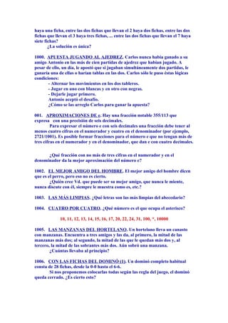 haya una ficha, entre las dos fichas que llevan el 2 haya dos fichas, entre las dos
fichas que llevan el 3 haya tres fichas, ... entre las dos fichas que llevan el 7 haya
siete fichas?
¿La solución es única?
1000. APUESTA JUGANDO AL AJEDREZ. Carlos nunca había ganado a su
amigo Antonio en las más de cien partidas de ajedrez que habían jugado. A
pesar de ello, un día, le apostó que si jugaban simultáneamente dos partidas, le
ganaría una de ellas o harían tablas en las dos. Carlos sólo le puso éstas lógicas
condiciones:
- Alternar los movimientos en los dos tableros.
- Jugar en uno con blancas y en otro con negras.
- Dejarle jugar primero.
Antonio aceptó el desafío.
¿Cómo se las arreglo Carlos para ganar la apuesta?
001. APROXIMACIONES DE e. Hay una fracción notable 355/113 que
expresa con una precisión de seis decimales.
Para expresar el número e con seis decimales una fracción debe tener al
menos cuatro cifras en el numerador y cuatro en el denominador (por ejemplo,
2721/1001). Es posible formar fracciones para el número e que no tengan más de
tres cifras en el numerador y en el denominador, que dan e con cuatro decimales.
¿Qué fracción con no más de tres cifras en el numerador y en el
denominador da la mejor aproximación del número e?
1002. EL MEJOR AMIGO DEL HOMBRE. El mejor amigo del hombre dicen
que es el perro, pero eso no es cierto.
¿Quién cree Vd. que puede ser su mejor amigo, que nunca le miente,
nunca discute con él, siempre le muestra como es, etc.?
1003. LAS MÁS LIMPIAS. ¿Qué letras son las más limpias del abecedario?
1004. CUATRO POR CUATRO. ¿Qué número es el que ocupa el asterisco?
10, 11, 12, 13, 14, 15, 16, 17, 20, 22, 24, 31, 100, *, 10000
1005. LAS MANZANAS DEL HORTELANO. Un hortelano lleva un canasto
con manzanas. Encuentra a tres amigos y las da, al primero, la mitad de las
manzanas más dos; al segundo, la mitad de las que le quedan más dos y, al
tercero, la mitad de las sobrantes más dos. Aún sobró una manzana.
¿Cuántas llevaba al principio?
1006. CON LAS FICHAS DEL DOMINÓ (1). Un dominó completo habitual
consta de 28 fichas, desde la 0-0 hasta el 6-6.
Si nos proponemos colocarlas todas según las regla del juego, el dominó
queda cerrado. ¿Es cierto esto?
 