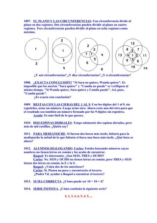 1007. EL PLANO Y LAS CIRCUNFERENCIAS. Una circunferencia divide al
plano en dos regiones. Dos circunferencias pueden dividir al plano en cuatro
regiones. Tres circunferencias pueden dividir al plano en ocho regiones como
máximo.
¿Y seis circunferencias? ¿Y diez circunferencias? ¿Y n circunferencias?
1008. ¿EXACTA CONCLUSIÓN? "Si Sara no quiere, Wanda quiere". Es
imposible que los asertos "Sara quiere" y "Camila no puede" se verifiquen al
mismo tiempo. "Si Wanda quiere, Sara quiere y Camila puede". Así, pues,
"Camila puede".
¿Es exacta esta conclusión?
1009. RESTAS CON LAS CIFRAS DEL 1 AL 9. Con los dígitos del 1 al 9, sin
repetirlos, arme un número. Luego arme otro. Ahora reste uno del otro para que
el resultado sea también un número formado por los 9 dígitos sin repetirse.
Ayuda: Es más fácil de lo que parece.
1010. DOS ESPINAS DORSALES. Tengo solamente dos espinas dorsales, pero
más de mil costillas. ¿Quién soy?
1011. PARA MEDIANOCHE. Si fueran dos horas más tarde, faltaría para la
medianoche la mitad de lo que faltaría si fuera una hora más tarde. ¿Qué hora es
ahora?
1012. ALUMNOS DIALOGANDO. Carlos: Estaba buscando números cuyos
nombres no tienen letras en común y los acabo de encontrar.
Raquel: Es interesante. ¿Son SEIS, TRES y OCHO?
Carlos: No. SEIS y OCHO no tienen letras en común, pero TRES y SEIS
tienen dos letras en común, la E y la S.
Raquel: ¿Valen dos de los anteriores?
Carlos: Sí. Piensa un poco y encontrarás el tercero.
¿Podrá Vd. ayudar a Raquel a encontrar el tercero?
1013. SUMA CORRECTA. ¿Cómo puede ser 10 + 10 = 4?
1014. SERIE INFINITA. ¿Cómo continúa la siguiente serie?
4, 3, 3, 4, 6, 5, 4, 5, ...
 