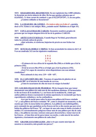 1015. SOLDADOS DEL REGIMIENTO. En un regimiento hay 4.000 soldados.
Se licencian un cierto número de ellos. De los que quedan sabemos que el
63,636363...% tiene carnet de conducir y que el 92,2297297297...% no usa gafas.
¿Cuántos soldados se licenciaron?
1016. LA EDAD DEL SR. GÓMEZ. «Yo tenía n años en el año n2
», gustaba
decir el Sr. Gómez a sus amigos. Bien, ¿cuándo nació? Hablaba en el siglo XX.
1017. CON LAS LETRAS DE CARLOS. Encuentre nombres propios de
persona que no tengan ninguna letra de las de la palabra CARLOS.
1018. ARTÍCULOS EN REBAJA. Cuando llega la Navidad, generalmente
todos los artículo suben de precio.
¿Qué artículos, si existieran, bajarían de precio en esas fechas tan
señaladas?
1019. SENCILLO, DOBLE Y TRIPLE. Se han acomodado los números del 1 al
9 en un cuadrado 3x3 con las siguientes condiciones:
1 9 2
3 8 4
5 7 6
- El número de tres cifras de la segunda fila (384) es el doble que el de la
primera (192).
- El de la tercera fila (576) es el triple que el de la primera (192).
¿Será Vd. capaz de encontrar otras disposiciones con esas mismas
condiciones?
Para animarle le doy otra: 219 + 438 = 657.
1020. EL CAPUCHÓN DEL BIC. Tenemos el capuchón de plástico de un
bolígrafo BIC en el interior de una botella de cerveza.
¿Cómo lo sacaríamos de ella sin tocar ni romper la botella?
1021. LOS DOS FRASCOS DE PÍLDORAS. Mi tío Joaquín tiene que tomar
diariamente una píldora de cada una de dos medicinas distintas. El farmacéutico
le dio un frasco de la medicina A, y un frasco de la medicina B, y dado que
ambas píldoras tienen exactamente la misma apariencia, le recomendó que fuera
especialmente cuidadoso y no las confundiera.
Ayer por la noche puso sobre la mesa una píldora del frasco rotulado
"A", y una píldora del frasco rotulado "B", como se despistó un momento, se dio
cuenta que sobre la mesa había tres píldoras. Las píldoras son indistinguibles,
pero contando las que quedaban en los frascos mi tío se dio cuenta que por error
había dos píldoras del frasco "B", en lugar de una sola como le había recetado el
médico. Es extremadamente peligroso tomar más de una píldora por día de cada
clase, y las píldoras son muy costosas como para descartarlas y tomar nuevas de
los frascos. ¿Cómo hizo mi tío para tomar esa noche, y cada una de las noches
siguientes, exactamente una píldora de cada clase?
1022. GRANDE ESTANDO LEJOS. ¿Qué es lo que cuanto más lejos de
nosotros se encuentra, más grande nos parece?
 