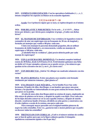 1023. COMPLETANDO ESPACIOS. Con los operadores habituales (+, -, x, /)
intente completar los espacios en blanco en la ecuación siguiente:
2 5 2 2 6 4 10 10 7 = 10
Ayuda: Los 4 primeros signos que se usen, se repiten después en el mismo
orden.
1024. POR DELANTE Y POR DETRÁS. En la serie ... J A S O N ... faltan
letras por delante y por detrás para completar el grupo. ¿Cuáles son dichas
letras?
1025. EL MANOJO DE ESPÁRRAGOS. Una verdulera de legumbres tenía la
costumbre de atar sus espárragos con un bramante de 30 cm. de longitud y
formaba así manojos que vendía a 80 ptas. cada uno.
Cómo esos manojos le parecían demasiado pequeños, dio en utilizar
bramantes de doble longitud y, en consecuencia, vendía sus manojos de
espárragos a 160 ptas. cada uno.
¿Calculaba bien la verdulera? ¿Qué precio debería pedir por cada
manojo de espárragos?
1026. CON LAS FICHAS DEL DOMINÓ (2). Un dominó completo habitual
consta de 28 fichas, desde la 0-0 hasta el 6-6. Si del dominó quitamos una ficha
no doble (el 2-4 por ejemplo), entonces no se puede cerrar, y los números que
quedan en los extremos son un 2 y un 4. ¿Es cierto esto?
1027. CON DOS RECTAS. ¿Sabría Vd. dibujar un cuadrado solamente con dos
rectas?
1028. PLANTA ROMANA. Existe una planta cuyo nombre está formado
totalmente por números romanos. ¿Qué planta es?
1029. UNA IMAGEN VALE MÁS QUE.... En la familia Feyer hay ocho
hermanos. El padre de ellos, don Roque, es un hombre que posee una gran
fortuna y ha querido ser inmortalizado en una gran estatua de bronce macizo
que posee en su jardín.
Al cabo de unos años don Roque pintó su estatua de negro, empleando un
kilo entero de pintura en la tarea, y después la regaló a sus hijos. Pero cada uno
de los hijos deseaba conservar en su casa aquella estatua y, después de mucho
discutir, resolvieron fundir el bronce, dividirlo en ocho partes y construirse con
él ocho réplicas a escala de la estatua, una para cada uno.
Para conseguir mayor parecido con el original también pintaron de
negro las ocho estatuillas. Esta vez, ¿gastaron más o menos pintura que su padre
en decorar todas las estatuillas?
1030. TRIÁNGULOS CON CERILLAS. ¿Cuál es el número mínimo de cerillas
que se han de quitar para que en la figura adjunta queden 4 triangulos
equilateros exactamente iguales a los 8 que hay?
 
