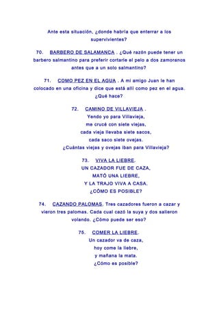 Ante esta situación, ¿donde habría que enterrar a los
supervivientes?
70. BARBERO DE SALAMANCA . ¿Qué razón puede tener un
barbero salmantino para preferir cortarle el pelo a dos zamoranos
antes que a un solo salmantino?
71. COMO PEZ EN EL AGUA . A mi amigo Juan le han
colocado en una oficina y dice que está allí como pez en el agua.
¿Qué hace?
72. CAMINO DE VILLAVIEJA .
Yendo yo para Villavieja,
me crucé con siete viejas,
cada vieja llevaba siete sacos,
cada saco siete ovejas.
¿Cuántas viejas y ovejas iban para Villavieja?
73. VIVA LA LIEBRE.
UN CAZADOR FUE DE CAZA,
MATÓ UNA LIEBRE,
Y LA TRAJO VIVA A CASA.
¿CÓMO ES POSIBLE?
74. CAZANDO PALOMAS. Tres cazadores fueron a cazar y
vieron tres palomas. Cada cual cazó la suya y dos salieron
volando. ¿Cómo puede ser eso?
75. COMER LA LIEBRE.
Un cazador va de caza,
hoy come la liebre,
y mañana la mata.
¿Cómo es posible?
 