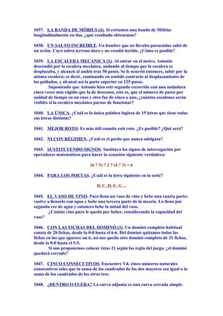 1037. LA BANDA DE MÖBIUS (1). Si cortamos una banda de Möbius
longitudinalmente en dos, ¿qué resultado obtenemos?
1038. UN SALTO INCREÍBLE. Un hombre que no llevaba paracaídas saltó de
un avión. Cayó sobra terreno duro y no resultó herido. ¿Cómo es posible?
1039. LA ESCALERA MECÁNICA (1). Al entrar en el metro, Antonio
descendió por la escalera mecánica, andando al tiempo que la escalera se
desplazaba, y alcanzó al andén tras 50 pasos. Se le ocurrió entonces, subir por la
misma escalera; es decir, caminando en sentido contrario al desplazamiento de
los peldaños, y alcanzó así la parte superior en 125 pasos.
Suponiendo que Antonio hizo este segundo recorrido con una andadura
cinco veces más rápido que la de descenso, esto es, que el número de pasos por
unidad de tiempo en un caso y otro fue de cinco a uno, ¿cuántos escalones serán
visibles si la escalera mecánica parase de funcionar?
1040. LA ÚNICA. ¿Cuál es la única palabra inglesa de 15 letras que tiene todas
sus letras distintas?
1041. MEJOR ROTO. Es más útil cuando está roto. ¿Es posible? ¿Qué será?
1042. NI CON RÉGIMEN. ¿Cuál es el gordo que nunca adelgaza?
1043. SUSTITUYENDO SIGNOS. Sustituya los signos de interrogación por
operadores matemáticos para hacer la ecuación siguiente verdadera:
(6 ? 3) ? 2 ? (4 ? 3) = 6
1044. PARA LOS POETAS. ¿Cuál es la letra siguiente en la serie?
B, C, D, E, G ...
1045. EL VASO DE VINO. Paco llena un vaso de vino y bebe una cuarta parte;
vuelve a llenarlo con agua y bebe una tercera parte de la mezcla. Lo llena por
segunda vez de agua y entonces bebe la mitad del vaso.
¿Cuánto vino puro le queda por beber, considerando la capacidad del
vaso?
1046. CON LAS FICHAS DEL DOMINÓ (3). Un dominó completo habitual
consta de 28 fichas, desde la 0-0 hasta el 6-6. Del dominó quitamos todas las
fichas en las que aparece un 6, así nos queda otro dominó completo de 21 fichas,
desde la 0-0 hasta el 5-5.
Si nos proponemos colocar éstas 21 según las regla del juego, ¿el dominó
quedará cerrado?
1047. CINCO CONSECUTIVOS. Encuentre Vd. cinco números naturales
consecutivos tales que la suma de los cuadrados de los dos mayores sea igual a la
suma de los cuadrados de los otros tres.
1048. ¿DENTRO O FUERA? La curva adjunta es una curva cerrada simple.
 