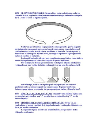 1050. EL CINTURÓN DE BARR. Stephen Barr tenía un batín con un largo
cinturón de tela, cuyos extremos estaban cortados al sesgo, formando un ángulo
de 45 , como se ve en la figura adjunta.
Cada vez que al salir de viaje precisaba empaquetarlo, quería plegarlo
perfectamente, empezando por uno de los extremos, pero a causa del sesgo, el
resultado nunca estaba acorde con su sentido de la simetría. Por otra parte, si
doblaba un extremo para dejarlos recto, el desigual espesor de tejido producía
bultos al enrollar el cinturón.
Lo intentó haciendo pliegues más complicados, pero hiciera como hiciera,
nunca conseguía empezar con un rectángulo de grosor uniforme.
Por ejemplo, la doblez que se muestra en la figura adjunta produce un
rectángulo con tres vueltas de tejido en la parte A y tan sólo dos en la parte B.
Sin embargo, Barr se las ingenió para conseguir que los extremos
quedaran rectos y formaran parte de un rectángulo de grosor uniforme.
Entonces pudo plegar su cinturón sin que aparecieran bultos. ¿Cómo lo hizo?
1051. SINGULAR, PLURAL, SINGULAR. Encuentre una palabra inglesa que
sea singular, agregándole una "s" sea plural, y agregándole otra "s" sea de
nuevo singular.
1052. DIVISIÓN DEL CUADRADO EN TRIÁNGULOS. Divida Vd. un
cuadrado en la menor cantidad de triángulos isósceles rectángulos diferentes; es
decir, en medios cuadrados.
La siguiente figura muestra un intento fallido, porque varios de los
triángulos son iguales.
 