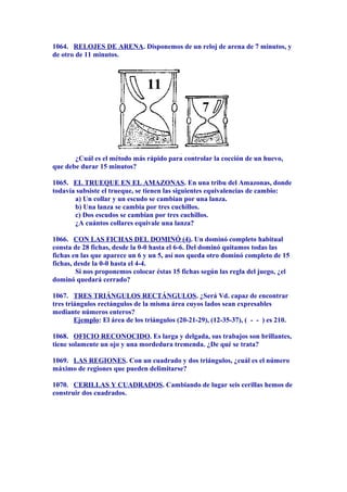 1064. RELOJES DE ARENA. Disponemos de un reloj de arena de 7 minutos, y
de otro de 11 minutos.
¿Cuál es el método más rápido para controlar la cocción de un huevo,
que debe durar 15 minutos?
1065. EL TRUEQUE EN EL AMAZONAS. En una tribu del Amazonas, donde
todavía subsiste el trueque, se tienen las siguientes equivalencias de cambio:
a) Un collar y un escudo se cambian por una lanza.
b) Una lanza se cambia por tres cuchillos.
c) Dos escudos se cambian por tres cuchillos.
¿A cuántos collares equivale una lanza?
1066. CON LAS FICHAS DEL DOMINÓ (4). Un dominó completo habitual
consta de 28 fichas, desde la 0-0 hasta el 6-6. Del dominó quitamos todas las
fichas en las que aparece un 6 y un 5, así nos queda otro dominó completo de 15
fichas, desde la 0-0 hasta el 4-4.
Si nos proponemos colocar éstas 15 fichas según las regla del juego, ¿el
dominó quedará cerrado?
1067. TRES TRIÁNGULOS RECTÁNGULOS. ¿Será Vd. capaz de encontrar
tres triángulos rectángulos de la misma área cuyos lados sean expresables
mediante números enteros?
Ejemplo: El área de los triángulos (20-21-29), (12-35-37), ( - - ) es 210.
1068. OFICIO RECONOCIDO. Es larga y delgada, sus trabajos son brillantes,
tiene solamente un ojo y una mordedura tremenda. ¿De qué se trata?
1069. LAS REGIONES. Con un cuadrado y dos triángulos, ¿cuál es el número
máximo de regiones que pueden delimitarse?
1070. CERILLAS Y CUADRADOS. Cambiando de lugar seis cerillas hemos de
construir dos cuadrados.
 