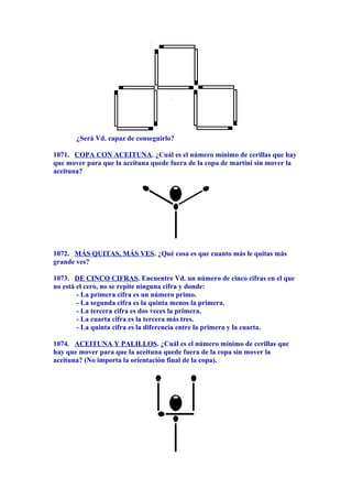 ¿Será Vd. capaz de conseguirlo?
1071. COPA CON ACEITUNA. ¿Cuál es el número mínimo de cerillas que hay
que mover para que la aceituna quede fuera de la copa de martini sin mover la
aceituna?
1072. MÁS QUITAS, MÁS VES. ¿Qué cosa es que cuanto más le quitas más
grande ves?
1073. DE CINCO CIFRAS. Encuentre Vd. un número de cinco cifras en el que
no está el cero, no se repite ninguna cifra y donde:
- La primera cifra es un número primo.
- La segunda cifra es la quinta menos la primera.
- La tercera cifra es dos veces la primera.
- La cuarta cifra es la tercera más tres.
- La quinta cifra es la diferencia entre la primera y la cuarta.
1074. ACEITUNA Y PALILLOS. ¿Cuál es el número mínimo de cerillas que
hay que mover para que la aceituna quede fuera de la copa sin mover la
aceituna? (No importa la orientación final de la copa).
 