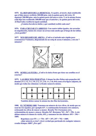 1075. EL REPARTO DE LA HERENCIA. Un padre, al morir, dejó establecido
que el hijo mayor recibiría 100.000 ptas. más la quinta parte del resto. El
siguiente 200.000 ptas. más la quinta parte del nuevo resto. Y en la misma forma
cada hijo iría recibiendo 100.000 más que el anterior y la quinta parte del resto.
Al final todos recibieron igual cantidad.
¿Cuántos herederos había y qué cantidad recibió cada uno?
1076. PARA CRUZAR UN ARROYO. Con cuatro tablas iguales, sin serrarlas
ni empalmarlas, hemos de cruzar un arroyo más ancho que el largo de las tablas.
¿Será posible?
1077. MÁS RELOJES DE ARENA. ¿Cuál es el método más rápido para
cronometrar 9 minutos, disponiendo de un reloj de arena 4 minutos y otro de 7
minutos?
1078. SEMILLAS FUERA. ¿Cuál es la única fruta que tiene sus semillas en el
exterior?
1079. LAS DIEZ MÁS PEQUEÑAS. Coloque las diez fichas más pequeñas del
dominó (3-3, 3-2, 3-1, 3-0, 2-2, 2-1, 2-0, 1-1, 1-0, 0-0) como el la figura adjunta, de
modo que todas las columnas verticales sumen lo mismo.
También deben sumar lo mismo las dos filas horizontales.
1080. EL NÚMERO 1089. Tomamos un número de tres cifras, de modo que no
sean las tres iguales; por ejemplo 637. A continuación formamos otro número,
ordenando las cifras de mayor a menor. Resulta 763. Formamos otro,
ordenándolas de menor a mayor. Resulta 367. Restamos 763 - 367 = 396. A este
último número le damos la vuelta, 693, y sumamos los dos últimos: 693 + 396 =
1089.
Repetimos con 475 ----> 754 - 457 = 297, 297 + 792 = 1089.
¿Qué misterio es éste? ¿Será verdad que partiendo de cualquier número
resulta siempre 1089? ¿Por qué?
 