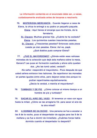 La información contenida en el enunciado debe ser, a veces,
cuidadosamente analizada antes de lanzarse a resolverlo.
76. MISTERIOSA MERCANCÍA . Cuando llegaron a casa de
Elena, la chica le entregó a su padre un pequeño paquete.
Elena : Aquí tienes el encargo que me hiciste, de la
ferretería.
Sr. Clavero: Muchas gracias hija. ¿Cuánto te ha costado?
Elena : Los quinientos cuestan trescientas pesetas.
Sr. Clavero: ¿Trescientas pesetas? Entonces cada pieza
cuesta ya cien pesetas. Elena: Así es, papá.
¿Qué diablos pudo comprar Elena?
77. ¿FUE EL MAYORDOMO? -¿Dónde están esas valiosas
monedas de la colección que dejé esta mañana sobre la mesa,
Genaro? Las puse en formación cuadrada y ahora sólo quedan
dos. ¿No las tomó usted, verdad?-
-No señor -respondió el mayordomo.- Poco después de que
usted saliera entraron tres ladrones. Se repartieron las monedas
en partes iguales entre ellos, pero dejaron estas dos porque no
podían repartírselas equitativamente.
¿Decía la verdad, o mentía el mayordomo?
78. TUMBADO Y DE PIE . ¿Cómo colocar al mismo tiempo a un
hombre de pie y tumbado?
79. SACAR EL AIRE DEL VASO . Si tenemos un vaso con agua
hasta la mitad. ¿Cómo se las arreglaría Vd. para sacar el aire de
la otra mitad?
80. A DORMIR SE HA DICHO . Una persona se fue a acostar a
las 8 de la noche, puso el despertador de agujas para las 9 de la
mañana y se fue a dormir de inmediato. ¿Cuántas horas había
dormido cuando el despertador lo despertó?
 