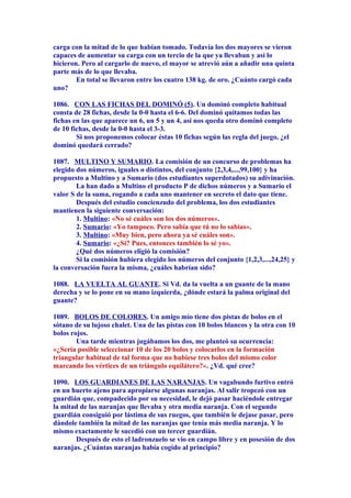 carga con la mitad de lo que habían tomado. Todavía los dos mayores se vieron
capaces de aumentar su carga con un tercio de la que ya llevaban y así lo
hicieron. Pero al cargarlo de nuevo, el mayor se atrevió aún a añadir una quinta
parte más de lo que llevaba.
En total se llevaron entre los cuatro 138 kg. de oro. ¿Cuánto cargó cada
uno?
1086. CON LAS FICHAS DEL DOMINÓ (5). Un dominó completo habitual
consta de 28 fichas, desde la 0-0 hasta el 6-6. Del dominó quitamos todas las
fichas en las que aparece un 6, un 5 y un 4, así nos queda otro dominó completo
de 10 fichas, desde la 0-0 hasta el 3-3.
Si nos proponemos colocar éstas 10 fichas según las regla del juego, ¿el
dominó quedará cerrado?
1087. MULTINO Y SUMARIO. La comisión de un concurso de problemas ha
elegido dos números, iguales o distintos, del conjunto {2,3,4,...,99,100} y ha
propuesto a Multino y a Sumario (dos estudiantes superdotados) su adivinación.
La han dado a Multino el producto P de dichos números y a Sumario el
valor S de la suma, rogando a cada uno mantener en secreto el dato que tiene.
Después del estudio concienzudo del problema, los dos estudiantes
mantienen la siguiente conversación:
1. Multino: «No sé cuáles son los dos números».
2. Sumario: «Yo tampoco. Pero sabía que tú no lo sabías».
3. Multino: «Muy bien, pero ahora ya sé cuáles son».
4. Sumario: «¿Sí? Pues, entonces también lo sé yo».
¿Qué dos números eligió la comisión?
Si la comisión hubiera elegido los números del conjunto {1,2,3,...,24,25} y
la conversación fuera la misma, ¿cuáles habrían sido?
1088. LA VUELTA AL GUANTE. Si Vd. da la vuelta a un guante de la mano
derecha y se lo pone en su mano izquierda, ¿dónde estará la palma original del
guante?
1089. BOLOS DE COLORES. Un amigo mío tiene dos pistas de bolos en el
sótano de su lujoso chalet. Una de las pistas con 10 bolos blancos y la otra con 10
bolos rojos.
Una tarde mientras jugábamos los dos, me planteó su ocurrencia:
«¿Sería posible seleccionar 10 de los 20 bolos y colocarlos en la formación
triangular habitual de tal forma que no hubiese tres bolos del mismo color
marcando los vértices de un triángulo equilátero?». ¿Vd. qué cree?
1090. LOS GUARDIANES DE LAS NARANJAS. Un vagabundo furtivo entró
en un huerto ajeno para apropiarse algunas naranjas. Al salir tropezó con un
guardián que, compadecido por su necesidad, le dejó pasar haciéndole entregar
la mitad de las naranjas que llevaba y otra media naranja. Con el segundo
guardián consiguió por lástima de sus ruegos, que también le dejase pasar, pero
dándole también la mitad de las naranjas que tenía más media naranja. Y lo
mismo exactamente le sucedió con un tercer guardián.
Después de esto el ladronzuelo se vio en campo libre y en posesión de dos
naranjas. ¿Cuántas naranjas había cogido al principio?
 
