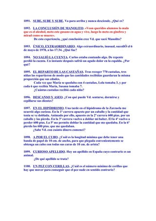 1091. SUBE, SUBE Y SUBE. Va para arriba y nunca desciende. ¿Qué es?
1092. LA CONCLUSIÓN DE MANOLITO. «Vean queridos alumnos lo malo
que es el alcohol, meto este gusano en agua y vive, luego lo meto en ginebra y
mirad como se muere».
De esta experiencia, ¿qué conclusión cree Vd. que sacó Manolito?
1093. ÚNICO, EXTRAORDINARIO. Algo extraordinario, inusual, sucediÓ el 6
de mayo de 1978, a las 17:34. ¿Qué fue?
1094. NO SALIÓ LA CUENTA. Carlos estaba contando algo. De repente
perdió la cuenta. Un instante después sufrió un agudo dolor en la espalda. ¿Por
qué?
1095. EL REPARTO DE LAS CASTAÑAS. Tras recoger 770 castañas, tres
niñas las repartieron de modo que las cantidades recibidas guardaran la misma
proporción que sus edades.
Cada vez que María se quedaba con 4 castañas, Lola tomaba 3, y por
cada 6 que recibía María, Susana tomaba 7.
¿Cuántas castañas recibió cada niña?
1096. DESCANSO Y ASEO. ¿Con qué puede Vd. sentarse, dormirse y
cepillarse sus dientes?
1097. EN EL HIPÓDROMO. Una tarde en el hipódromo de la Zarzuela me
ocurrió algo curioso. En la 1ª carrera apuesto por un caballo y la cantidad que
tenía se ve doblada. Animado por ello, apuesto en la 2ª carrera 600 ptas. por un
caballo y las pierdo. En la 3ª carrera vuelvo a doblar mi haber. El la 4ª vuelvo a
perder 600 ptas. La 5ª me permite doblar la cantidad que me quedaba. En la 6ª
pierdo las 600 ptas. que me quedaban.
¿Sabe Vd. con cuánto dinero comencé?
1098. A POR EL CUBO. ¿Cuál es la longitud mínima que debe tener una
banda de papel de 10 cm. de ancho, para que plegada convenientemente se
obtenga un cubo con todas sus caras de 10 cm. de arista?
1099. CURIOSO APELLIDO. Hay un apellido en España cuyo contrario es un
animal.
¿De qué apellido se trata?
1100. UN PEZ CON CERILLAS. ¿Cuál es el número mínimo de cerillas que
hay que mover para conseguir que el pez nade en sentido contrario?
 