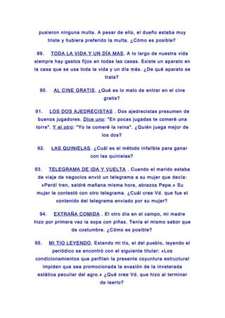 pusieron ninguna multa. A pesar de ello, el dueño estaba muy
triste y hubiera preferido la multa. ¿Cómo es posible?
89. TODA LA VIDA Y UN DÍA MAS. A lo largo de nuestra vida
siempre hay gastos fijos en todas las casas. Existe un aparato en
la casa que se usa toda la vida y un día más. ¿De qué aparato se
trata?
90. AL CINE GRATIS. ¿Qué es lo malo de entrar en el cine
gratis?
91. LOS DOS AJEDRECISTAS . Dos ajedrecistas presumen de
buenos jugadores. Dice uno: "En pocas jugadas te comeré una
torre". Y el otro: "Yo te comeré la reina". ¿Quién juega mejor de
los dos?
92. LAS QUINIELAS. ¿Cuál es el método infalible para ganar
con las quinielas?
93. TELEGRAMA DE IDA Y VUELTA . Cuando el marido estaba
de viaje de negocios envió un telegrama a su mujer que decía:
«Perdí tren, saldré mañana misma hora, abrazos Pepe.» Su
mujer le contestó con otro telegrama. ¿Cuál cree Vd. que fue el
contenido del telegrama enviado por su mujer?
94. EXTRAÑA COMIDA . El otro día en el campo, mi madre
hizo por primera vez la sopa con piñas. Tenía el mismo sabor que
de costumbre. ¿Cómo es posible?
95. MI TIO LEYENDO. Estando mi tío, el del pueblo, leyendo el
periódico se encontró con el siguiente titular: «Los
condicionamientos que perfilan la presente coyuntura estructural
impiden que sea promocionada la evasión de la inveterada
estática peculiar del agro.» ¿Qué cree Vd. que hizo al terminar
de leerlo?
 