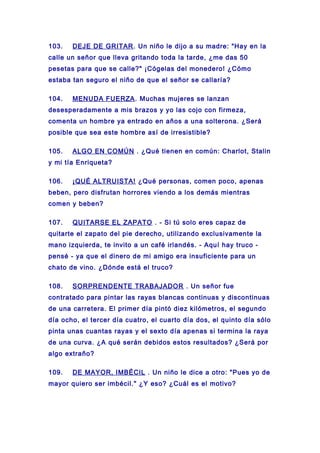 103. DEJE DE GRITAR. Un niño le dijo a su madre: "Hay en la
calle un señor que lleva gritando toda la tarde, ¿me das 50
pesetas para que se calle?" ¡Cógelas del monedero! ¿Cómo
estaba tan seguro el niño de que el señor se callaría?
104. MENUDA FUERZA. Muchas mujeres se lanzan
desesperadamente a mis brazos y yo las cojo con firmeza,
comenta un hombre ya entrado en años a una solterona. ¿Será
posible que sea este hombre así de irresistible?
105. ALGO EN COMÚN . ¿Qué tienen en común: Charlot, Stalin
y mi tía Enriqueta?
106. ¡QUÉ ALTRUISTA! ¿Qué personas, comen poco, apenas
beben, pero disfrutan horrores viendo a los demás mientras
comen y beben?
107. QUITARSE EL ZAPATO . - Si tú solo eres capaz de
quitarte el zapato del pie derecho, utilizando exclusivamente la
mano izquierda, te invito a un café irlandés. - Aquí hay truco -
pensé - ya que el dinero de mi amigo era insuficiente para un
chato de vino. ¿Dónde está el truco?
108. SORPRENDENTE TRABAJADOR . Un señor fue
contratado para pintar las rayas blancas continuas y discontinuas
de una carretera. El primer día pintó diez kilómetros, el segundo
día ocho, el tercer día cuatro, el cuarto día dos, el quinto día sólo
pinta unas cuantas rayas y el sexto día apenas si termina la raya
de una curva. ¿A qué serán debidos estos resultados? ¿Será por
algo extraño?
109. DE MAYOR, IMBÉCIL . Un niño le dice a otro: "Pues yo de
mayor quiero ser imbécil." ¿Y eso? ¿Cuál es el motivo?
 