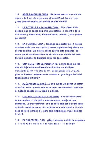 110. ASERRANDO UN CUBO . Se desea aserrar un cubo de
madera de 3 cm. de arista para obtener 27 cubitos de 1 cm.
¿Será posible hacerlo con menos de seis cortes?
111. LA BOTELLA EN LA HABITACIÓN . El profesor Ardid
asegura que es capaz de poner una botella en el centro de la
habitación, y deslizarse, reptando dentro de ella. ¿cómo puede
ser cierto?
112. LA CUERDA FLOJA . Tenemos dos postes de 12 metros
de altura cada uno, en cuyos extremos superiores hay atada una
cuerda que mide 20 metros. Dicha cuerda está colgando, de
modo que el punto más bajo de ella dista dos metros del suelo.
Se trata de hallar la distancia entre los dos postes.
113. UNA CUESTIÓN DE PENDIENTE. En una casa las dos
alas del tejado tienen diferente inclinación; un ala tiene
inclinación de 60 y la otra de 70 . Supongamos que un gallo
pone un huevo exactamente en la cumbre. ¿Hacia qué lado del
tejado caería el huevo?
114. AZÚCAR EN EL CAFÉ. ¿Cómo puede Vd. poner un terrón
de azúcar en el café sin que se le moje? Naturalmente, después
de haberlo sacado de su papel o plástico.
115. LOS AMIGOS DE MARY POPPINS . Dos deshollinadores
se encuentran un día juntos efectuando su trabajo en una
chimenea. Cuando terminan, uno de ellos está con su cara llena
de hollín mientras que el otro no tiene una sola mancha. Uno de
ellos se lleva la mano a la cara para limpiársela. ¿Cuál de ellos
lo hizo?
116. EL VALOR DEL ORO . ¿Qué vale más, un kilo de monedas
de oro de 10 $ o medio kilo de monedas de oro de 20 $?
 