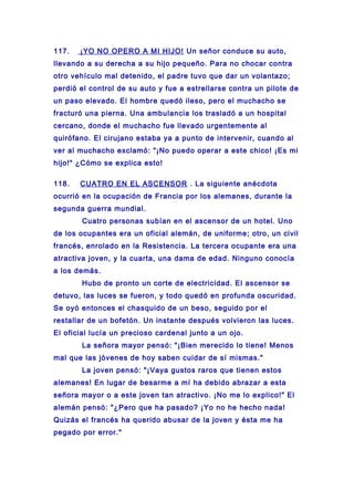 117. ¡YO NO OPERO A MI HIJO! Un señor conduce su auto,
llevando a su derecha a su hijo pequeño. Para no chocar contra
otro vehículo mal detenido, el padre tuvo que dar un volantazo;
perdió el control de su auto y fue a estrellarse contra un pilote de
un paso elevado. El hombre quedó ileso, pero el muchacho se
fracturó una pierna. Una ambulancia los trasladó a un hospital
cercano, donde el muchacho fue llevado urgentemente al
quirófano. El cirujano estaba ya a punto de intervenir, cuando al
ver al muchacho exclamó: "¡No puedo operar a este chico! ¡Es mi
hijo!" ¿Cómo se explica esto!
118. CUATRO EN EL ASCENSOR . La siguiente anécdota
ocurrió en la ocupación de Francia por los alemanes, durante la
segunda guerra mundial.
Cuatro personas subían en el ascensor de un hotel. Uno
de los ocupantes era un oficial alemán, de uniforme; otro, un civil
francés, enrolado en la Resistencia. La tercera ocupante era una
atractiva joven, y la cuarta, una dama de edad. Ninguno conocía
a los demás.
Hubo de pronto un corte de electricidad. El ascensor se
detuvo, las luces se fueron, y todo quedó en profunda oscuridad.
Se oyó entonces el chasquido de un beso, seguido por el
restallar de un bofetón. Un instante después volvieron las luces.
El oficial lucía un precioso cardenal junto a un ojo.
La señora mayor pensó: "¡Bien merecido lo tiene! Menos
mal que las jóvenes de hoy saben cuidar de sí mismas."
La joven pensó: "¡Vaya gustos raros que tienen estos
alemanes! En lugar de besarme a mí ha debido abrazar a esta
señora mayor o a este joven tan atractivo. ¡No me lo explico!" El
alemán pensó: "¿Pero que ha pasado? ¡Yo no he hecho nada!
Quizás el francés ha querido abusar de la joven y ésta me ha
pegado por error."
 