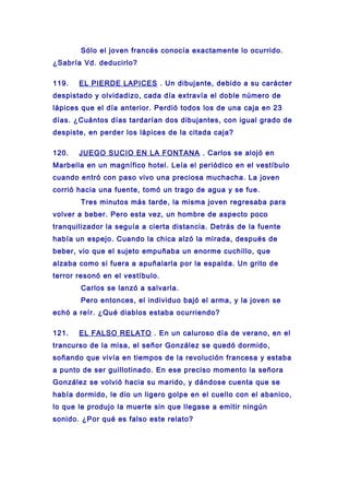 Sólo el joven francés conocía exactamente lo ocurrido.
¿Sabría Vd. deducirlo?
119. EL PIERDE LAPICES . Un dibujante, debido a su carácter
despistado y olvidadizo, cada día extravía el doble número de
lápices que el día anterior. Perdió todos los de una caja en 23
días. ¿Cuántos días tardarían dos dibujantes, con igual grado de
despiste, en perder los lápices de la citada caja?
120. JUEGO SUCIO EN LA FONTANA . Carlos se alojó en
Marbella en un magnífico hotel. Leía el periódico en el vestíbulo
cuando entró con paso vivo una preciosa muchacha. La joven
corrió hacia una fuente, tomó un trago de agua y se fue.
Tres minutos más tarde, la misma joven regresaba para
volver a beber. Pero esta vez, un hombre de aspecto poco
tranquilizador la seguía a cierta distancia. Detrás de la fuente
había un espejo. Cuando la chica alzó la mirada, después de
beber, vio que el sujeto empuñaba un enorme cuchillo, que
alzaba como si fuera a apuñalarla por la espalda. Un grito de
terror resonó en el vestíbulo.
Carlos se lanzó a salvarla.
Pero entonces, el individuo bajó el arma, y la joven se
echó a reír. ¿Qué diablos estaba ocurriendo?
121. EL FALSO RELATO . En un caluroso día de verano, en el
trancurso de la misa, el señor González se quedó dormido,
soñando que vivía en tiempos de la revolución francesa y estaba
a punto de ser guillotinado. En ese preciso momento la señora
González se volvió hacia su marido, y dándose cuenta que se
había dormido, le dio un ligero golpe en el cuello con el abanico,
lo que le produjo la muerte sin que llegase a emitir ningún
sonido. ¿Por qué es falso este relato?
 