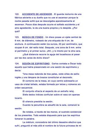 122. ACCIDENTE DE ASCENSOR . El guarda nocturno de una
fábrica advierte a su dueño que no use el ascensor porque la
noche pasada soñó que se descolgaba aparatosamente el
ascensor. Pocos días después ocurre el soñado accidente y el
amo agradecido, le da una buena propina y lo despide. ¿Por
qué?
123. MÚSICA DE FONDO . Un disco posee un ojete central de
6 mm. de diámetro, rodeado de una etiqueta de 4 cm. de
anchura. A continuación están los surcos, 20 por centímetro, que
ocupan 8 cm. del radio total. Después, una zona de 5 mm. entre
el perímetro y el primer surco. ¡Ah!, y lo mismo por la otra cara.
¿Qué distancia recorre la aguja del tocadiscos al pasar
por las dos caras de dicho disco?
124. SESIÓN DE ESPIRITISMO . Carlos contaba a Óscar todo
aquello que había presenciado en una sesión de espiritismo y
decía:
"Una mesa redonda de tres patas, siete sillas de estilo
inglés y una lámpara de brazos constituían el decorado.
El contorno de la mesa, en cuyo centro sobresalía un
vaso de cristal tallado, estaba formado por letras y números sin
orden secuencial.
El conjunto ofrecía el aspecto de un extraño reloj.
Siete dedos índices confluían sobre el vaso sin apenas
tocarlo.
El silencio presidía la sesión.
Cuando la penumbra se adueñó de la sala, comenzó la
sesión.
Se notaba, a través de las manos, el sustrato existencial
de los presentes. Todo estaba dispuesto para que los espíritus
tomaran la palabra.
La médium, conocedora del último desastre afectivo que
sufrí, preguntó al más allá el nombre de la futura princesa de mi
 