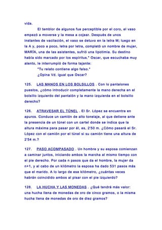 vida.
El temblor de algunos fue perceptible por el coro, el vaso
empezó a moverse y la mesa a cojear. Después de unos
instantes de vacilación, el vaso se detuvo en la letra M; luego en
la A y, poco a poco, letra por letra, completó un nombre de mujer,
MARÍA, una de las asistentes, sufrió una lipotimia. Su destino
había sido marcado por los espíritus." Oscar, que escuchaba muy
atento, le interrumpió de forma tajante:
"Tu relato contiene algo falso."
¿Opina Vd. igual que Oscar?
125. LAS MANOS EN LOS BOLSILLOS . Con lo pantalones
puestos, ¿cómo introducir completamente la mano derecha en el
bolsillo izquierdo del pantalón y la mano izquierda en el bolsillo
derecho?
126. ATRAVESAR EL TÚNEL . El Sr. López se encuentra en
apuros. Conduce un camión de alto tonelaje, al que detiene ante
la presencia de un túnel con un cartel donde se indica que la
altura máxima para pasar por él, es, 2'50 m. ¿Cómo pasará el Sr.
López con el camión por el túnel si su camión tiene una altura de
2'54 m.?
127. PASO ACOMPASADO . Un hombre y su esposa comienzan
a caminar juntos, iniciando ambos la marcha al mismo tiempo con
el pie derecho. Por cada n pasos que da el hombre, la mujer da
n+1, y al cabo de un kilómetro la esposa ha dado 531 pasos más
que el marido. A lo largo de ese kilómetro, ¿cuántas veces
habrán coincidido ambos al pisar con el pie izquierdo?
128. LA HUCHA Y LAS MONEDAS . ¿Qué tendrá más valor:
una hucha llena de monedas de oro de cinco gramos, o la misma
hucha llena de monedas de oro de diez gramos?
 