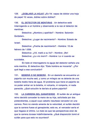 129. ¿DOBLARÁ LA HOJA? ¿Es Vd. capaz de doblar una hoja
de papel 12 veces, doblez sobre doblez?
130. EL DETECTOR DE MENTIRAS . Un detective está
interrogando a un hombre y observando a la vez el detector de
mentiras:
Detective: ¿Nombre y apellido? - Hombre: Salomón
Goldstein.
Detective: ¿Lugar de nacimiento? - Hombre: Estado de
Israel.
Detective: ¿Fecha de nacimiento? - Hombre: 15 de
febrero de 1.938.
Detective: ¿Vd. mató a su tío? - Hombre: ¡No!
Detective: ¿Lo vio morir? - Hombre: Lo vi cuando se
suicidaba.
En todo el interrogatorio la aguja del detector señala una
sola mentira. El detective dijo: "Este hombre es inocente". ¿Por
qué llegó a esa conclusión?
131. BEBERÁ O NO BEBERÁ . En un desierto se encuentra un
pajarito con mucha sed, y como un milagro se ve delante de una
botella medio llena de agua. El problema que tiene el pajarito es
no poder entrar en la botella, ni volcarla, ni romperla, ni nada
parecido. ¿Qué solución le daríais al pobre pajarito?
132. LA CARRERA DEL GANAPIERDE . El sultán de un antiguo
reino decidió conceder la mano de su hija, solicitada por dos
pretendientes, a aquel cuyo caballo resultase vencedor en una
carrera. Pero no siendo amante de la velocidad, el sultán decidió
que la carrera fuese al ganapierde; esto es, el vencedor sería el
que llegase el último. Lo malo es que las perspectivas eran de
que la carrera durase indefinidamente. ¿Qué disposición tomó el
sultán para que esto no ocurriera?
 