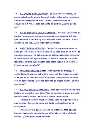 13. EL COCHE ESTACIONADO . En una carretera recta, un
coche estacionado apunta hacia el oeste. Usted sube y empieza
a conducir. Después de andar un rato, descubre que se
encuentra a 1 Km. al este del punto de partida. ¿Cómo puede
ser?
14. EN EL REFUGIO DE LA MONTAÑA . Al entrar una noche de
mucho viento en un refugio de montaña, se encuentra Vd. con
que tiene una sola cerilla y hay, sobre la mesa una vela, y en la
chimenea una tea. ¿Qué encendería primero?
15. BAÑO POR INMERSIÓN . Decide Vd. de pronto darse un
baño por inmersión. Como no está en su casa sino en un hotel de
un país extranjero, no sabe a ciencia cierta cual de los grifos de
la bañera es el del agua caliente, si el de la derecha o el de la
izquierda. ¿Cómo puede hacer para estar seguro de no abrir la
fría antes que la caliente?
16. UNA HISTORIA DE CAMA . Por asuntos de trabajo, el
señor Barrunto viajó al extranjero y regresó dos meses después.
Al entrar en su casa encontró a su mujer compartiendo la cama
con un desconocido. El señor Barrunto se alegró mucho. ¿Cómo
se explica?
17. EL TAXISTA ERA MUY VIVO . Una señora ha tenido la rara
fortuna de encontrar taxi libre. Pero de camino, la señora resultó
tan charlatana, que el taxista casi pierde la paciencia.
Taxista: Lo siento mucho señora, pero no oigo nada de lo
que me dice. Soy sordo como una tapia y mi audífono se ha
estropeado.
Al enterarse la pasajera cortó la cháchara. Mas apenas
bajó del taxi se dio cuenta de que el taxista no había dicho la
verdad. ¿Cómo pudo darse cuenta?
 