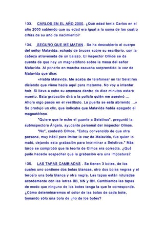 133. CARLOS EN EL AÑO 2000. ¿Qué edad tenía Carlos en el
año 2000 sabiendo que su edad era igual a la suma de las cuatro
cifras de su año de nacimiento?
134. SEGURO QUE ME MATAN . Se ha descubierto el cuerpo
del señor Malavida, echado de bruces sobre su escritorio, con la
cabeza atravesada de un balazo. El inspector Olmos se da
cuenta de que hay un magnetófono sobre la mesa del señor
Malavida. Al ponerlo en marcha escucha sorprendido la voz de
Malavida que dice:
«Habla Malavida. Me acaba de telefonear un tal Seistiros
diciendo que viene hacia aquí para matarme. No voy a intentar
huir. Si lleva a cabo su amenaza dentro de diez minutos estaré
muerto. Esta grabación dirá a la policía quién me asesinó ...
Ahora oigo pasos en el vestíbulo. La puerta se está abriendo ...»
Se produjo un clic, que indicaba que Malavida había apagado el
magnetófono.
"Quiere que le eche el guante a Seistiros", preguntó la
subinspectora Ángela, ayudante personal del inspector Olmos.
"No", contestó Olmos. "Estoy convencido de que otra
persona, muy hábil para imitar la voz de Malavida, fue quien lo
mató, dejando esta grabación para incriminar a Seistiros." Más
tarde se comprobó que la teoría de Olmos era correcta. ¿Qué
pudo hacerle sospechar que la grabación era una impostura?
135. LAS TAPAS CAMBIADAS . Se tienen 3 botes, de los
cuales uno contiene dos bolas blancas, otro dos bolas negras y el
tercero una bola blanca y otra negra. Las tapas están rotuladas
acordemente con las letras BB, NN y BN. Cambiamos las tapas
de modo que ninguno de los botes tenga la que le corresponde.
¿Cómo determinaremos el color de las bolas de cada bote,
tomando sólo una bola de uno de los botes?
 