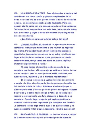136. UNA BARCA PARA TRES . Tres aficionados al deporte del
remo tienen una barca común y quieren arreglárselas de tal
modo, que cada uno de ellos pueda utilizar la barca en cualquier
instante, sin que ningún extraño pueda llevársela. Para esto
piensan atar la barca con una cadena cerrada por tres candados.
Cada uno de los amigos tiene una sola llave, pero con ella puede
abrir el candado y coger la barca sin esperar a que lleguen los
otros con sus llaves.
¿Qué hicieron para que todo les saliera tan bien?
137. ¿DONDE ESTÁN LAS LLAVES? Un ejecutivo le dice a su
secretaria: «Tengo que marcharme a una reunión de negocios
hoy mismo. Para poder llevar a buen término mis gestiones,
necesito los documentos que dentro de un sobre rojo tienen que
llegar al buzón de las cartas en breve, pero como no puedo
demorarme más, recoja usted ese sobre en cuanto llegue y
envíemelo urgentemente a París.»
Al poco tiempo el ejecutivo recibe una carta de su
secretaria que le dice: «El sobre rojo ya está en el buzón, lo veo
por las rendijas, pero no me dijo donde están las llaves y no
puedo sacarlo, dígamelo y se lo mandaré rápidamente.»
El ejecutivo le contesta a vuelta de correo con sello de
urgencia y le dice: «Las llaves del buzón están en mi mueble bar
detrás de la botella de coñac. Mándeme el sobre rojo que no
puedo esperar más y estoy a punto de perder el negocio.» Espera
días y días y el sobre rojo no llega a París. Se le estropea el
negocio y regresa hecho una furia dispuesto a despedir a su
secretaria. Cuando llega, pregunta qué explicación tiene lo
sucedido cuando era tan importante que cumpliera sus órdenes.
La secretaria le dice algo ante lo cual él se queda callado y no
puede despedirla ni tan siquiera regañarla. ¿Qué le pudo decir?
138. RASCÁNDOSE LA ESPALDA. Un hombre miraba a través
de la ventana de su casa y vio a un mendigo en la acera de
 