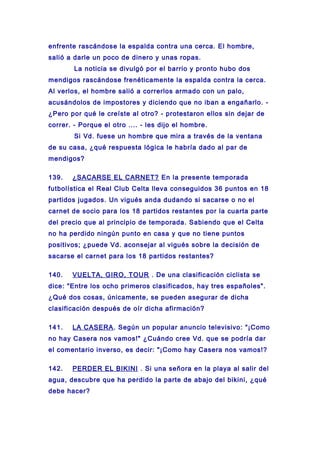 enfrente rascándose la espalda contra una cerca. El hombre,
salió a darle un poco de dinero y unas ropas.
La noticia se divulgó por el barrio y pronto hubo dos
mendigos rascándose frenéticamente la espalda contra la cerca.
Al verlos, el hombre salió a correrlos armado con un palo,
acusándolos de impostores y diciendo que no iban a engañarlo. -
¿Pero por qué le creíste al otro? - protestaron ellos sin dejar de
correr. - Porque el otro .... - les dijo el hombre.
Si Vd. fuese un hombre que mira a través de la ventana
de su casa, ¿qué respuesta lógica le habría dado al par de
mendigos?
139. ¿SACARSE EL CARNET? En la presente temporada
futbolística el Real Club Celta lleva conseguidos 36 puntos en 18
partidos jugados. Un vigués anda dudando si sacarse o no el
carnet de socio para los 18 partidos restantes por la cuarta parte
del precio que al principio de temporada. Sabiendo que el Celta
no ha perdido ningún punto en casa y que no tiene puntos
positivos; ¿puede Vd. aconsejar al vigués sobre la decisión de
sacarse el carnet para los 18 partidos restantes?
140. VUELTA, GIRO, TOUR . De una clasificación ciclista se
dice: "Entre los ocho primeros clasificados, hay tres españoles".
¿Qué dos cosas, únicamente, se pueden asegurar de dicha
clasificación después de oír dicha afirmación?
141. LA CASERA. Según un popular anuncio televisivo: "¡Como
no hay Casera nos vamos!" ¿Cuándo cree Vd. que se podría dar
el comentario inverso, es decir: "¡Como hay Casera nos vamos!?
142. PERDER EL BIKINI . Si una señora en la playa al salir del
agua, descubre que ha perdido la parte de abajo del bikini, ¿qué
debe hacer?
 