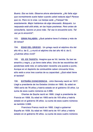Bueno. Eso es todo. Observe ahora atentamente. ¿No falta algo
que normalmente suele haber cuando usted redacta algo? Parece
que no. Pero no lo crea. La trampa está. ¿Trampa? No
exactamente. Mejor hablemos de algo desusado. Búsquelo. La
respuesta está allá atrás, en las hojas postreras. Pero antes de
consultarla, razone un poco más. Tal vez lo encuentre solo. Tal
vez ya lo encontró".
153. GRAN PALABRA. ¿Qué palabra tiene 5 sílabas y más de
20 letras?
154. EDAD DEL GRIEGO . Un griego nació el séptimo día del
año 40 a. de C., y murió el séptimo día del año 40 d. de C.
¿Cuántos años vivió?
155. VD. ES TAXISTA. Imagine que es Vd. taxista. Su taxi es
amarillo y negro, y ya tiene siete años. Una de las escobillas del
parabrisas está rota; el carburador necesita una puesta a punto.
Aunque en el depósito de combustible caben cincuenta litros,
sólo está a unos tres cuartos de su capacidad. ¿Qué edad tiene
el taxista?
156. EXTRAÑA COINCIDENCIA . John Kennedy nació en 1917.
Llegó a presidente de los Estados Unidos en 1960. Su edad en
1993 sería de 76 años y habría estado en el gobierno 33 años. La
suma de esos cuatro números es 3.986.
Charles de Gaulle nació en 1890. Llegó a presidente de
Francia en 1958. Su edad en 1993 sería de 103 años y habría
estado en el gobierno 35 años. La suma de esos cuatro números
es también 3.986.
Francisco Franco nació en 1892. Llegó a gobernar
España en 1939. Su edad en 1993 sería de 101 años y habría
estado en el gobierno 54 años. La suma de esos cuatro números
 