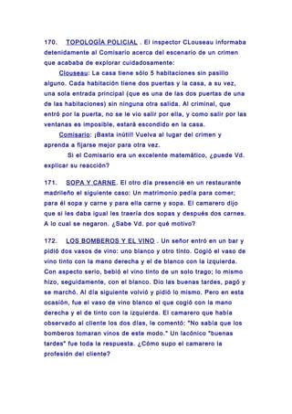 170. TOPOLOGÍA POLICIAL . El inspector CLouseau informaba
detenidamente al Comisario acerca del escenario de un crimen
que acababa de explorar cuidadosamente:
Clouseau: La casa tiene sólo 5 habitaciones sin pasillo
alguno. Cada habitación tiene dos puertas y la casa, a su vez,
una sola entrada principal (que es una de las dos puertas de una
de las habitaciones) sin ninguna otra salida. Al criminal, que
entró por la puerta, no se le vio salir por ella, y como salir por las
ventanas es imposible, estará escondido en la casa.
Comisario: ¡Basta inútil! Vuelva al lugar del crimen y
aprenda a fijarse mejor para otra vez.
Si el Comisario era un excelente matemático, ¿puede Vd.
explicar su reacción?
171. SOPA Y CARNE. El otro día presencié en un restaurante
madrileño el siguiente caso: Un matrimonio pedía para comer;
para él sopa y carne y para ella carne y sopa. El camarero dijo
que si les daba igual les traería dos sopas y después dos carnes.
A lo cual se negaron. ¿Sabe Vd. por qué motivo?
172. LOS BOMBEROS Y EL VINO . Un señor entró en un bar y
pidió dos vasos de vino: uno blanco y otro tinto. Cogió el vaso de
vino tinto con la mano derecha y el de blanco con la izquierda.
Con aspecto serio, bebió el vino tinto de un solo trago; lo mismo
hizo, seguidamente, con el blanco. Dio las buenas tardes, pagó y
se marchó. Al día siguiente volvió y pidió lo mismo. Pero en esta
ocasión, fue el vaso de vino blanco el que cogió con la mano
derecha y el de tinto con la izquierda. El camarero que había
observado al cliente los dos días, le comentó: "No sabía que los
bomberos tomaran vinos de este modo." Un lacónico "buenas
tardes" fue toda la respuesta. ¿Cómo supo el camarero la
profesión del cliente?
 