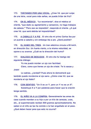 173. TIRITANDO POR UNA VOCAL. ¿Cree Vd. que por culpa
de una letra, vocal para más señas, se puede tiritar de frío?
174. EN EL MÉDICO . "Le recomiendo", dice el médico al
cliente, "que dado su agotamiento y cansancio, no haga trabajos
de cabeza." "Pero eso es imposible", responde el cliente. ¿A qué
cree Vd. que será debida tal imposibilidad?
175. A CABALLO Y A PIE . El otro día mi primo Carlos iba por
un puente a caballo y sin embargo iba a pie. ¿Será posible?
176. EL HUMO DEL TREN . Un tren eléctrico circula a 60 km/h.
en dirección Sur. Un fuerte viento, a la misma velocidad, se
opone a su avance. ¿Cuál es la dirección del humo?
177. DIALOGO DE BESUGOS . El otro día fui testigo del
siguiente diálogo:
Yo me puedo morder un ojo con facilidad.
Claro, como que tienes un ojo de cristal. Te lo sacas y
¡hale!
Lo sabías, ¿verdad? Pues ahora te demostraré que
también puedo morderme el ojo sano. ¿Cómo cree Vd. que se
mordería el ojo fetén?
178. CON SENTIDO. "Un X es un Y, pero un Y no es un X".
Substituya X e Y por palabras para hacer que la oración
tenga sentido.
179. EL NIÑO VA A LA COMPRA. Generalmente las amas de
casa cuando mandan a su hijo a por un kilo de cerezas, uvas,
etc., al supermercado reciben 800 gramos aproximadamente. No
saben si el niño se las ha comido o le han engañado en el peso.
¿Qué deben hacer para que esto no ocurra?
 