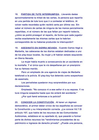 18. PARTIDA DE TUTE INTERRUMPIDA . Llevando dadas
aproximadamente la mitad de las cartas, la persona que repartía
en una partida de tute tuvo que ir a contestar el teléfono. Al
volver nadie recordaba quién recibió carta por última vez. Sin
saber el número de cartas de ninguna de las manos parcialmente
repartidas, ni el número de las que faltan por repartir todavía,
¿cómo se podrá proseguir el reparto, de forma que cada jugador
reciba exactamente las mismas cartas que le habrían
correspondido de no haberse producido la interrupción?
19. ASESINATO EN SIERRA NEVADA . Cuando Carlos llegó a
Marbella, las cabeceras de los diarios estaban dedicadas a uno
de los play-boys locales. Su mujer y él habían estado esquiando
en Sierra Nevada.
La mujer había muerto a consecuencia de un accidente en
la montaña. Y el único que la vio despeñarse por un precipicio
fue su famoso marido.
Pero un empleado de una agencia de viajes de Marbella
telefoneó a la policía. El play-boy fue detenido como sospechoso
de asesinato.
Los periodistas quedaron muy sorprendidos por sus
declaraciones.
Empleado: "No conozco ni a ese señor ni a su esposa. Y no
tuve ninguna sospecha hasta que me enteré del accidente."
¿Por qué llamó entonces a la policía?
20. CONOCER LA CONSTITUCIÓN . Al tener un régimen
democrático, el primer deber cívico de los españoles es conocer
la Constitución y su interpretación correcta. ¿La conoce Vd.? El
artículo 157, que habla de los recursos de las Comunidades
Autónomas, establece en su apartado d), que pasarán a formar
parte de dichos recursos los "rendimientos procedentes de su
patrimonio e ingresos de derecho privado". ¿Puede una persona,
 