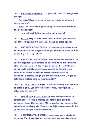 186. A PUERTA CERRADA . Un juicio se inició con el siguiente
diálogo:
Acusado: "Ruego a su señoría que el juicio se celebre a
puerta cerrada".
Juez: "No lo entiendo, pues este juicio no atenta contra su
honor, ni su pudor".
¿A qué será debida la súplica del acusado?
187. EL 111. Hay un médico en Zamora capital que le llaman
«el 111». ¿Cuál cree Vd. que es el motivo de dicho apodo?
188. ERRORES DE JUVENTUD . Un recluso de 80 años, lleva
en la cárcel 15 años. Según dice él, por errores de juventud. Con
su edad, ¿cómo es posible?
189. UNA FIRME, OTRA CAÍDA . Una señora fue al médico, se
quitó el sujetador y se lamentó de que una mama era firme y la
otra caía hacia abajo. A las preguntas del médico admitió que a
su marido le gustaba dormir con un pecho en la boca y que
dormían en camas separadas. Después de escuchar tal
confesión, el médico la dijo que era muy afortunada. ¿A qué se
referiría el médico para tal manifestación?
190. NO VA AL PELUQUERO . Hace diez años que mi padre no
se corta el pelo. ¿Es que es un artista? No, es porque es ...
¿Qué cree Vd. qué es?
191. LAS PÍLDORAS DE LA VIEJA. Una anciana de más de
setenta años, le pidió al médico una receta para píldoras
anticonceptivas. El doctor dijo: "Si me prueba que realmente las
necesita se las doy gratis." La anciana dejó convencido al doctor.
¿Cuál cree Vd. que fue su explicación?
192. CONTENTA Y LLORANDO . Imagínese Vd. la siguiente
situación: Tres jovencitas en traje de baño; dos de ellas tristes
 