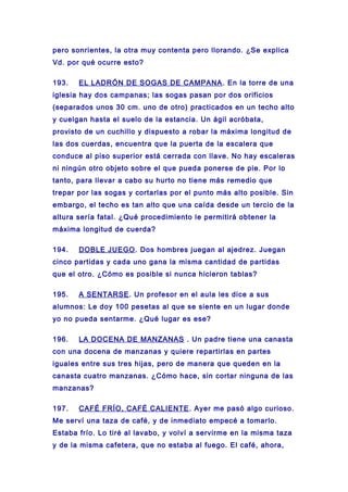 pero sonrientes, la otra muy contenta pero llorando. ¿Se explica
Vd. por qué ocurre esto?
193. EL LADRÓN DE SOGAS DE CAMPANA. En la torre de una
iglesia hay dos campanas; las sogas pasan por dos orificios
(separados unos 30 cm. uno de otro) practicados en un techo alto
y cuelgan hasta el suelo de la estancia. Un ágil acróbata,
provisto de un cuchillo y dispuesto a robar la máxima longitud de
las dos cuerdas, encuentra que la puerta de la escalera que
conduce al piso superior está cerrada con llave. No hay escaleras
ni ningún otro objeto sobre el que pueda ponerse de pie. Por lo
tanto, para llevar a cabo su hurto no tiene más remedio que
trepar por las sogas y cortarlas por el punto más alto posible. Sin
embargo, el techo es tan alto que una caída desde un tercio de la
altura sería fatal. ¿Qué procedimiento le permitirá obtener la
máxima longitud de cuerda?
194. DOBLE JUEGO. Dos hombres juegan al ajedrez. Juegan
cinco partidas y cada uno gana la misma cantidad de partidas
que el otro. ¿Cómo es posible si nunca hicieron tablas?
195. A SENTARSE. Un profesor en el aula les dice a sus
alumnos: Le doy 100 pesetas al que se siente en un lugar donde
yo no pueda sentarme. ¿Qué lugar es ese?
196. LA DOCENA DE MANZANAS . Un padre tiene una canasta
con una docena de manzanas y quiere repartirlas en partes
iguales entre sus tres hijas, pero de manera que queden en la
canasta cuatro manzanas. ¿Cómo hace, sin cortar ninguna de las
manzanas?
197. CAFÉ FRÍO, CAFÉ CALIENTE. Ayer me pasó algo curioso.
Me serví una taza de café, y de inmediato empecé a tomarlo.
Estaba frío. Lo tiré al lavabo, y volví a servirme en la misma taza
y de la misma cafetera, que no estaba al fuego. El café, ahora,
 