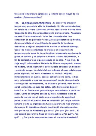 tenía una temperatura agradable, y lo tomé con el mayor de los
gustos. ¿Cómo se explica?
198. EL PRECAVIDO ANASTASIO . El orden y la previsión
fueron eje y guía de la vida de Anastasio. Un día, encontrándose
en Jaraíz de la Vera (Cáceres), decidió realizar una marcha hasta
Garganta de Olla, típica localidad de la sierra cercana. Anastasio
se pasó 13 días analizando todas las circunstancias que
concurrían en su proyecto y otros 22 días preparando su mochila,
donde no faltaba ni el certificado de garantía de la misma.
Satisfecho y seguro, emprendió la marcha un soleado domingo.
Cada 100 metros consultaba la brújula y el reloj; medía la
temperatura del agua de la cantimplora, impregnaba sus botas de
grasa de caballo y se palpaba el bolsillo trasero del pantalón, a
fin de comprobar que el peine seguía en su sitio. A los 4 km. de
viaje surgió lo imprevisto. Delante de él tenía un pequeño puente
de madera, único lugar por el que se podía atravesar un bucólico
y profundo arroyo. Un visible letrero indicaba el peso máximo que
podía soportar: 120 kilos. Anastasio no lo dudó. Regresó
inmediatamente al pueblo, sacó al boticario de la cama, le hizo
abrir la farmacia y, una vez que comprobó que la báscula había
sido regulada recientemente, se dispuso a pesarse. Para ello se
cargó la mochila, se puso las gafas, echó tierra en las botas y
colocó en su frente unas gotas de agua concentrada, a modo de
sudor. Como el conjunto pesaba 82 kilos, Anastasio inició de
nuevo la marcha con el garbo que proporciona la seguridad
plena. Al cruzar el puente, éste se derrumbó, por lo que nuestro
hombre y toda su organización fueron a parar a lo más profundo
del arroyo. El dramático silencio que inundó el ecosistema fue
roto por la voz de Anastasio que decía: ¡Por qué! ¡Por qué!... El
eco pareció convertir la frase en interrogativa: ¿Por qué? ¿Por
qué?... ¿Por qué le pasan estas cosas al precavido Anastasio?
 