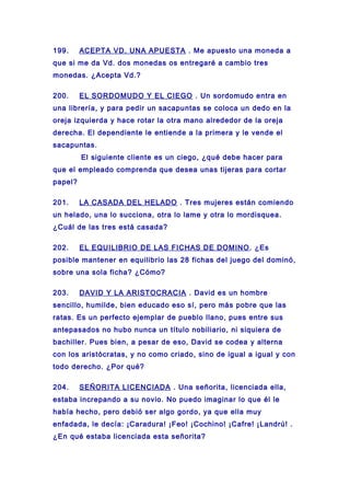 199. ACEPTA VD. UNA APUESTA . Me apuesto una moneda a
que si me da Vd. dos monedas os entregaré a cambio tres
monedas. ¿Acepta Vd.?
200. EL SORDOMUDO Y EL CIEGO . Un sordomudo entra en
una librería, y para pedir un sacapuntas se coloca un dedo en la
oreja izquierda y hace rotar la otra mano alrededor de la oreja
derecha. El dependiente le entiende a la primera y le vende el
sacapuntas.
El siguiente cliente es un ciego, ¿qué debe hacer para
que el empleado comprenda que desea unas tijeras para cortar
papel?
201. LA CASADA DEL HELADO . Tres mujeres están comiendo
un helado, una lo succiona, otra lo lame y otra lo mordisquea.
¿Cuál de las tres está casada?
202. EL EQUILIBRIO DE LAS FICHAS DE DOMINO. ¿Es
posible mantener en equilibrio las 28 fichas del juego del dominó,
sobre una sola ficha? ¿Cómo?
203. DAVID Y LA ARISTOCRACIA . David es un hombre
sencillo, humilde, bien educado eso sí, pero más pobre que las
ratas. Es un perfecto ejemplar de pueblo llano, pues entre sus
antepasados no hubo nunca un título nobiliario, ni siquiera de
bachiller. Pues bien, a pesar de eso, David se codea y alterna
con los aristócratas, y no como criado, sino de igual a igual y con
todo derecho. ¿Por qué?
204. SEÑORITA LICENCIADA . Una señorita, licenciada ella,
estaba increpando a su novio. No puedo imaginar lo que él le
había hecho, pero debió ser algo gordo, ya que ella muy
enfadada, le decía: ¡Caradura! ¡Feo! ¡Cochino! ¡Cafre! ¡Landrú! .
¿En qué estaba licenciada esta señorita?
 