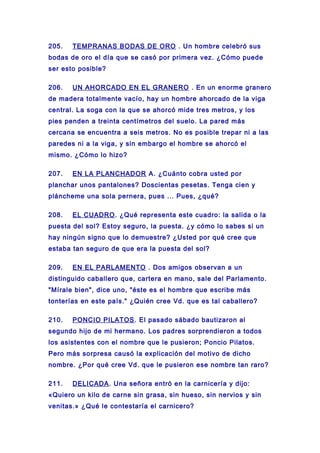 205. TEMPRANAS BODAS DE ORO . Un hombre celebró sus
bodas de oro el día que se casó por primera vez. ¿Cómo puede
ser esto posible?
206. UN AHORCADO EN EL GRANERO . En un enorme granero
de madera totalmente vacío, hay un hombre ahorcado de la viga
central. La soga con la que se ahorcó mide tres metros, y los
pies penden a treinta centímetros del suelo. La pared más
cercana se encuentra a seis metros. No es posible trepar ni a las
paredes ni a la viga, y sin embargo el hombre se ahorcó el
mismo. ¿Cómo lo hizo?
207. EN LA PLANCHADOR A. ¿Cuánto cobra usted por
planchar unos pantalones? Doscientas pesetas. Tenga cien y
pláncheme una sola pernera, pues ... Pues, ¿qué?
208. EL CUADRO. ¿Qué representa este cuadro: la salida o la
puesta del sol? Estoy seguro, la puesta. ¿y cómo lo sabes si un
hay ningún signo que lo demuestre? ¿Usted por qué cree que
estaba tan seguro de que era la puesta del sol?
209. EN EL PARLAMENTO . Dos amigos observan a un
distinguido caballero que, cartera en mano, sale del Parlamento.
"Mírale bien", dice uno, "éste es el hombre que escribe más
tonterías en este país." ¿Quién cree Vd. que es tal caballero?
210. PONCIO PILATOS. El pasado sábado bautizaron al
segundo hijo de mi hermano. Los padres sorprendieron a todos
los asistentes con el nombre que le pusieron; Poncio Pilatos.
Pero más sorpresa causó la explicación del motivo de dicho
nombre. ¿Por qué cree Vd. que le pusieron ese nombre tan raro?
211. DELICADA. Una señora entró en la carnicería y dijo:
«Quiero un kilo de carne sin grasa, sin hueso, sin nervios y sin
venitas.» ¿Qué le contestaría el carnicero?
 