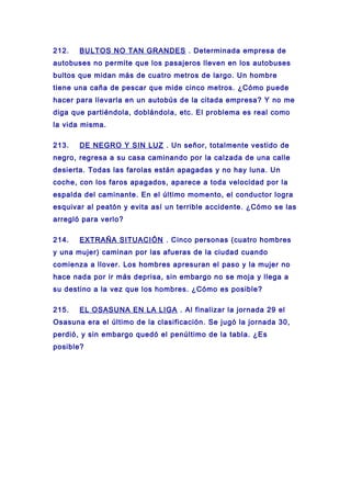 212. BULTOS NO TAN GRANDES . Determinada empresa de
autobuses no permite que los pasajeros lleven en los autobuses
bultos que midan más de cuatro metros de largo. Un hombre
tiene una caña de pescar que mide cinco metros. ¿Cómo puede
hacer para llevarla en un autobús de la citada empresa? Y no me
diga que partiéndola, doblándola, etc. El problema es real como
la vida misma.
213. DE NEGRO Y SIN LUZ . Un señor, totalmente vestido de
negro, regresa a su casa caminando por la calzada de una calle
desierta. Todas las farolas están apagadas y no hay luna. Un
coche, con los faros apagados, aparece a toda velocidad por la
espalda del caminante. En el último momento, el conductor logra
esquivar al peatón y evita así un terrible accidente. ¿Cómo se las
arregló para verlo?
214. EXTRAÑA SITUACIÓN . Cinco personas (cuatro hombres
y una mujer) caminan por las afueras de la ciudad cuando
comienza a llover. Los hombres apresuran el paso y la mujer no
hace nada por ir más deprisa, sin embargo no se moja y llega a
su destino a la vez que los hombres. ¿Cómo es posible?
215. EL OSASUNA EN LA LIGA . Al finalizar la jornada 29 el
Osasuna era el último de la clasificación. Se jugó la jornada 30,
perdió, y sin embargo quedó el penúltimo de la tabla. ¿Es
posible?
 
