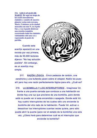 216. LOS CANALES DE
MARTE. He aquí un mapa de
las recién descubiertas
ciudades y canales de nuestro
planeta vecino más cercano,
Marte. Comience en la ciudad
marcada con una N, en el polo
Sur, y vea si puede deletrear
una oración completa
recorriendo todas las ciudades,
visitándolas sólo una vez y
regresando al punto de
partida.
Cuando este
acertijo apareció en una
revista por vez primera,
más de 50.000 lectores
dijeron: "No hay solución
posible". Sin embargo,
es un acertijo muy
simple.
217. RAZÓN LÓGICA . Cinco pedazos de carbón, una
zanahoria y una bufanda yacen sobre el césped. Nadie los puso
allí pero hay una razón perfectamente lógica para ello. ¿Cuál es?
218. LA BOMBILLA Y LOS INTERRUPTORES . Imagínese Vd.
frente a una puerta cerrada que conduce a una habitación en
donde hay una luz que proviene de una bombilla, pero donde
está no puede ver si esta encendida o apagada. Donde está Vd.
hay cuatro interruptores de los cuales sólo uno enciende la
bombilla del otro lado de la habitación. Puede Vd. activar o
desactivar los interruptores cuantas veces quiera, pero sólo
puede abrir la puerta (para ver el estado de la bombilla) una sola
vez. ¿Cómo hará para determinar cuál es el interruptor que
enciende la bombilla?
 