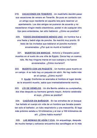 219. VACACIONES EN TENERIFE . Un madrileño decidió pasar
sus vacaciones de verano en Tenerife. Se puso en contacto con
un amigo suyo residente en aquella isla para reservar un
apartamento. Los dos amigos se pusieron de acuerdo y no
necesitaron ningún medio electrónico, postal ni de cualquier otro
tipo para entenderse, tan sólo hablaron. ¿Cómo es posible?
220. TODOS ENVENENADOS MENOS UNO. Un hombre fue a
una fiesta y bebió algo de ponche. Se marchó muy pronto. El
resto de los invitados que bebieron el ponche murieron
envenenados. ¿Por qué no murió el hombre?
221. MUERTOS SIN MARCAS . Antonio y Cleopatra yacen
muertos en el suelo de una villa de Egipto. Cerca hay un cuenco
roto. No hay ninguna marca en sus cuerpos y no fueron
envenenados. ¿Cómo murieron?
222. MUERTO CON UN PAQUETE . Un hombre yace muerto en
un campo. A su lado hay un paquete sin abrir. No hay nadie más
en el campo. ¿Cómo murió?
0 Ayuda: Conforme se acercaba el hombre al lugar donde
se le encontró muerto, sabia que irremediablemente moriría.
223. LÍO DE GEMELOS . Un día Benito celebro su cumpleaños,
dos días después su hermano gemelo mayor, Antonio celebraba
el suyo. ¿Cómo es posible?
224. CADÁVER EN BAÑADOR . En las entrañas de un bosque
fue hallado el cuerpo sin vida de un hombre que llevaba puesto
tan solo el bañador, un tubo respiratorio y una mascarilla. El lago
más próximo estaba a 18 kilómetros y el mar a 100 kilómetros de
allí. ¿Cómo había muerto?
225. LAS MOMIAS DE ADÁN Y EVA. Un arqueólogo, después
de mucho tiempo y esfuerzo encuentra dos sarcófagos en lo más
 