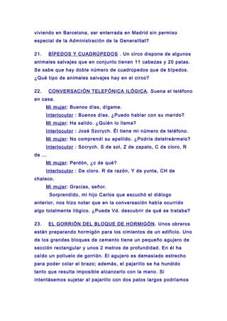 viviendo en Barcelona, ser enterrada en Madrid sin permiso
especial de la Administración de la Generalitat?
21. BÍPEDOS Y CUADRÚPEDOS . Un circo dispone de algunos
animales salvajes que en conjunto tienen 11 cabezas y 20 patas.
Se sabe que hay doble número de cuadrúpedos que de bípedos.
¿Qué tipo de animales salvajes hay en el circo?
22. CONVERSACIÓN TELEFÓNICA ILÓGICA. Suena el teléfono
en casa.
Mi mujer: Buenos días, dígame.
Interlocutor : Buenos días. ¿Puedo hablar con su marido?
Mi mujer: Ha salido. ¿Quién lo llama?
Interlocutor : José Szcrych. Él tiene mi número de teléfono.
Mi mujer: No comprendí su apellido. ¿Podría deletreármelo?
Interlocutor : Szcrych. S de sol, Z de zapato, C de cloro, R
de ...
Mi mujer: Perdón, ¿c de qué?
Interlocutor : De cloro. R de razón, Y de yunta, CH de
chaleco.
Mi mujer: Gracias, señor.
Sorprendido, mi hijo Carlos que escuchó el diálogo
anterior, nos hizo notar que en la conversación había ocurrido
algo totalmente ilógico. ¿Puede Vd. descubrir de qué se trataba?
23. EL GORRIÓN DEL BLOQUE DE HORMIGÓN. Unos obreros
están preparando hormigón para los cimientos de un edificio. Uno
de los grandes bloques de cemento tiene un pequeño agujero de
sección rectangular y unos 2 metros de profundidad. En él ha
caído un polluelo de gorrión. El agujero es demasiado estrecho
para poder colar el brazo; además, el pajarillo se ha hundido
tanto que resulta imposible alcanzarlo con la mano. Si
intentásemos sujetar al pajarillo con dos palos largos podríamos
 