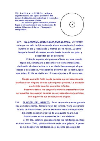 229. LA ISLA Y LA CUERDA. La figura
adjunta muestra una laguna circular de 300
metros de diámetro, con un islote en el centro. Los
dos puntos negros son árboles.
Una persona, que no sabe nadar, necesita
llegar al islote; dispone de una fuerte cuerda de
más de 300 metros de largo. ¿Cómo podrá
arreglárselas?
230. EL CARACOL SUBE Y BAJA POR EL PALO. Un caracol
sube por un palo de 20 metros de altura, ascendiendo 3 metros
durante el día y resbalando 2 metros por la noche. ¿Cuánto
tiempo le llevará al caracol escalar hasta la punta del palo, y
descender por el otro lado?
El borde superior del palo es afilado, así que cuando
llegue allí, comenzará a descender en forma instantánea,
dedicando el mismo esfuerzo a su diario descenso que el que
dedicó a su ascenso, y resbalando al dormir por la noche, igual
que antes. El día se divide en 12 horas diurnas y 12 nocturnas.
Ningún conjunto finito puede ponerse en correspondencia
biunívoca con ninguno de sus subconjuntos propios. La situación
es distinta para los conjuntos infinitos.
Podemos definir los conjuntos infinitos precisamente por
ser aquellos que pueden ponerse en correspondencia biunívoca
con alguno de sus subconjuntos propios.
231. EL HOTEL DEL INFINITO . En el centro de nuestra galaxia
hay un hotel enorme, llamado Hotel del Infinito. Tiene un número
infinito de habitaciones, que se extienden hasta un espacio de
dimensión superior a través de un agujero negro. Las
habitaciones están numeradas de 1 en adelante.
a) Un día, estando ocupadas todas las habitaciones, llegó
el piloto de un OVNI, que iba camino hacia otra galaxia. A pesar
de no disponer de habitaciones, el gerente consiguió dar
 