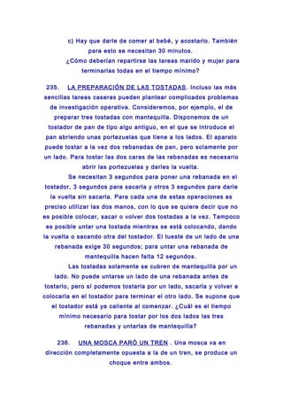 c) Hay que darle de comer al bebé, y acostarlo. También
para esto se necesitan 30 minutos.
¿Cómo deberían repartirse las tareas marido y mujer para
terminarlas todas en el tiempo mínimo?
235. LA PREPARACIÓN DE LAS TOSTADAS. Incluso las más
sencillas tareas caseras pueden plantear complicados problemas
de investigación operativa. Consideremos, por ejemplo, el de
preparar tres tostadas con mantequilla. Disponemos de un
tostador de pan de tipo algo antiguo, en el que se introduce el
pan abriendo unas portezuelas que tiene a los lados. El aparato
puede tostar a la vez dos rebanadas de pan, pero solamente por
un lado. Para tostar las dos caras de las rebanadas es necesario
abrir las portezuelas y darles la vuelta.
Se necesitan 3 segundos para poner una rebanada en el
tostador, 3 segundos para sacarla y otros 3 segundos para darle
la vuelta sin sacarla. Para cada una de estas operaciones es
preciso utilizar las dos manos, con lo que se quiere decir que no
es posible colocar, sacar o volver dos tostadas a la vez. Tampoco
es posible untar una tostada mientras se está colocando, dando
la vuelta o sacando otra del tostador. El tueste de un lado de una
rebanada exige 30 segundos; para untar una rebanada de
mantequilla hacen falta 12 segundos.
Las tostadas solamente se cubren de mantequilla por un
lado. No puede untarse un lado de una rebanada antes de
tostarlo, pero sí podemos tostarla por un lado, sacarla y volver a
colocarla en el tostador para terminar el otro lado. Se supone que
el tostador está ya caliente al comenzar. ¿Cuál es el tiempo
mínimo necesario para tostar por los dos lados las tres
rebanadas y untarlas de mantequilla?
236. UNA MOSCA PARÓ UN TREN . Una mosca va en
dirección completamente opuesta a la de un tren, se produce un
choque entre ambos.
 
