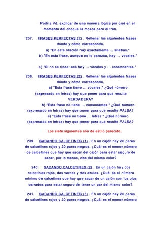 Podría Vd. explicar de una manera lógica por qué en el
momento del choque la mosca paró el tren.
237. FRASES PERFECTAS (1) . Rellenar las siguientes frases
dónde y cómo corresponda.
a) "En esta oración hay exactamente ... sílabas."
b) "En esta frase, aunque no lo parezca, hay ... vocales."
c) "Si no se rinde: acá hay ... vocales y ... consonantes."
238. FRASES PERFECTAS (2) . Rellenar las siguientes frases
dónde y cómo corresponda.
a) "Esta frase tiene ... vocales." ¿Qué número
(expresado en letras) hay que poner para que resulte
VERDADERA?
b) "Esta frase no tiene ... consonantes." ¿Qué número
(expresado en letras) hay que poner para que resulte FALSA?
c) "Esta frase no tiene ... letras." ¿Qué número
(expresado en letras) hay que poner para que resulte FALSA?
Los siete siguientes son de estilo parecido.
239. SACANDO CALCETINES (1) . En un cajón hay 20 pares
de calcetines rojos y 20 pares negros. ¿Cuál es el menor número
de calcetines que hay que sacar del cajón para estar seguro de
sacar, por lo menos, dos del mismo color?
240. SACANDO CALCETINES (2) . En un cajón hay dos
calcetines rojos, dos verdes y dos azules. ¿Cuál es el número
mínimo de calcetines que hay que sacar de un cajón con los ojos
cerrados para estar seguro de tener un par del mismo color?
241. SACANDO CALCETINES (3) . En un cajón hay 20 pares
de calcetines rojos y 20 pares negros. ¿Cuál es el menor número
 
