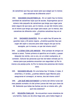 de calcetines que hay que sacar para que salgan por lo menos
dos calcetines de diferente color?
242. SACANDO CALCETINES (4) . En un cajón hay la misma
cantidad de calcetines rojos que de azules. Supongamos que el
número más pequeño de calcetines que tengo que coger para
estar seguro de que saco, por lo menos, un par del mismo color,
es el mismo que tengo que coger para sacar, por lo menos, dos
calcetines de diferente color. ¿Cuántos calcetines hay en el
cajón?
243. SACANDO GUANTES . En un cajón hay 20 pares de
guantes rojos y 20 pares negros. ¿Cuántos guantes hay que
coger del cajón a oscuras para estar seguro de que se ha
escogido, por lo menos, un par del mismo color?
244. LA CENA CON LOS AMIGOS . Diez parejas de amigos se
reúnen a cenar. Toman primero el aperitivo en el salón, y pasan
después los veinte, uno a uno, en un orden cualquiera, al
comedor. Calcula las personas que han de haber entrado por lo
menos para que podamos encontrar con seguridad: a) Por lo
menos una pareja junta. b) Por lo menos dos personas del mismo
sexo.
245. SACANDO BOLAS. En una bolsa hay 12 bolas, 4 rojas, 4
amarillas y 4 verdes, ¿cuántas deberá coger Manolo para
asegurarse el conseguir, al menos, dos del mismo color?
246. ¿EN QUÉ MES ESTAMOS? La fecha del último lunes del
mes pasado sumada a la del primer jueves del mes que viene da
38. Sabiendo que todas las fechas son de un mismo año. ¿En
qué mes estamos?
247. REUNIÓN FAMILIAR . Se encuentran nueve miembros de
una familia. Cada uno de ellos llega solo, pero todos llegan al
 