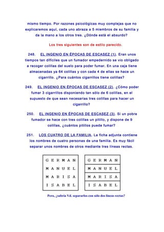 mismo tiempo. Por razones psicológicas muy complejas que no
explicaremos aquí, cada uno abraza a 5 miembros de su familia y
da la mano a los otros tres. ¿Dónde está el absurdo?
Los tres siguientes son de estilo parecido.
248. EL INGENIO EN ÉPOCAS DE ESCASEZ (1). Eran unos
tiempos tan difíciles que un fumador empedernido se vio obligado
a recoger colillas del suelo para poder fumar. En una caja tiene
almacenadas ya 64 colillas y con cada 4 de ellas se hace un
cigarrillo. ¿Para cuántos cigarrillos tiene colillas?
249. EL INGENIO EN ÉPOCAS DE ESCASEZ (2). ¿Cómo poder
fumar 3 cigarrillos disponiendo tan sólo de 6 colillas, en el
supuesto de que sean necesarias tres colillas para hacer un
cigarrillo?
250. EL INGENIO EN ÉPOCAS DE ESCASEZ (3). Si un pobre
fumador se hace con tres colillas un pitillo, y dispone de 9
colillas, ¿cuántos pitillos puede fumar?
251. LOS CUATRO DE LA FAMILIA. La ficha adjunta contiene
los nombres de cuatro personas de una familia. Es muy fácil
separar unos nombres de otros mediante tres líneas rectas.
Pero, ¿sabría Vd. separarlos con sólo dos líneas rectas?
 