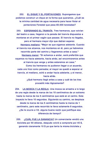 252. EL DIQUE Y EL PORTAVIONES. Supongamos que
podemos construir un dique en la forma que queramos. ¿Cuál es
la mínima cantidad de agua necesaria para hacer flotar al
portaviones Forestal que pesa 80.000 toneladas?
253. ESPERANDO EL TRANVÍA. Tres hermanos, que volvían
del teatro a casa, llegaron a la parada del tranvía dispuestos a
montarse en el primer vagón que pasase. El tranvía no llegaba,
pero el hermano mayor dijo que debían esperar.
Hermano mediano: "Mejor es que sigamos adelante. Cuando
el tranvía nos alcance, nos montamos en él, pero ya habremos
recorrido parte del camino y llegaremos antes a casa."
Hermano menor: "Si echamos a andar, será preferible que
vayamos no hacia adelante, hacía atrás; así encontraremos antes
al tranvía que venga y antes estaremos en casa."
Como los hermanos no pudieron llegar a un acuerdo,
cada uno hizo como pensaba; el mayor se quedó a esperar el
tranvía, el mediano, echó a andar hacia adelante, y el menor,
hacia atrás.
¿Qué hermano llegó antes a casa y cuál de los tres
procedió más lógicamente?
254. LA MOSCA Y LA REGLA. Una mosca se arrastra a lo largo
de una regla desde la marca de los 10 centímetros de un extremo
hasta la marca de los 5 centímetros que está en el centro. Este
trayecto le lleva 10 segundos. Siguiendo su camino, se desplaza
desde la marca de los 5 centímetros hasta la marca de 1
centímetro, pero este recorrido le lleva solamente 8 segundos.
¿Se le ocurre a Vd. alguna buena razón que justifique esa
diferencia de tiempo?
255. ¿CUÁL FUE LA GANANCIA? Un comerciante vendió una
bicicleta por 50 dólares, después volvió a comprarla por 40 $,
ganando claramente 10 $ ya que tenía la misma bicicleta y
 