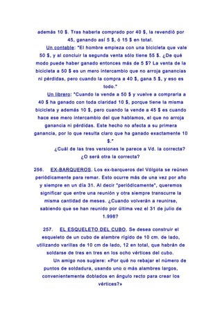 además 10 $. Tras haberla comprado por 40 $, la revendió por
45, ganando así 5 $, ó 15 $ en total.
Un contable: "El hombre empieza con una bicicleta que vale
50 $, y al concluir la segunda venta sólo tiene 55 $. ¿De qué
modo puede haber ganado entonces más de 5 $? La venta de la
bicicleta a 50 $ es un mero intercambio que no arroja ganancias
ni pérdidas, pero cuando la compra a 40 $, gana 5 $, y eso es
todo."
Un librero: "Cuando la vende a 50 $ y vuelve a comprarla a
40 $ ha ganado con toda claridad 10 $, porque tiene la misma
bicicleta y además 10 $, pero cuando la vende a 45 $ es cuando
hace ese mero intercambio del que hablamos, el que no arroja
ganancia ni pérdidas. Este hecho no afecta a su primera
ganancia, por lo que resulta claro que ha ganado exactamente 10
$."
¿Cuál de las tres versiones le parece a Vd. la correcta?
¿O será otra la correcta?
256. EX-BARQUEROS. Los ex-barqueros del Vólgota se reúnen
periódicamente para remar. Esto ocurre más de una vez por año
y siempre en un día 31. Al decir "periódicamente", queremos
significar que entre una reunión y otra siempre transcurre la
misma cantidad de meses. ¿Cuando volverán a reunirse,
sabiendo que se han reunido por última vez el 31 de julio de
1.998?
257. EL ESQUELETO DEL CUBO. Se desea construir el
esqueleto de un cubo de alambre rígido de 10 cm. de lado,
utilizando varillas de 10 cm de lado, 12 en total, que habrán de
soldarse de tres en tres en los ocho vértices del cubo.
Un amigo nos sugiere: «Por qué no rebajar el número de
puntos de soldadura, usando uno o más alambres largos,
convenientemente doblados en ángulo recto para crear los
vértices?»
 